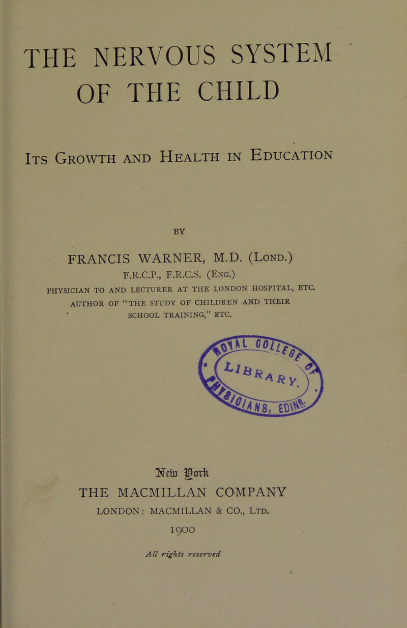 OF THE CHILD Its Growth and Health in Education BY FRANCIS WARNER, M.D. (Lond.) F.R.C.P., F.R.C.S. (Eng.) PHYSICIAN TO AND LECTURER AT THE LONDON HOSPITAL, ETC. AUTHOR OF “THE STUDY OF CHILDREN AND THEIR ‘ SCHOOL TRAINING,” ETC. Ncfaj fgorfe THE MACMILLAN COMPANY LONDON: MACMILLAN & CO., Ltd. 1900 All rights reserved