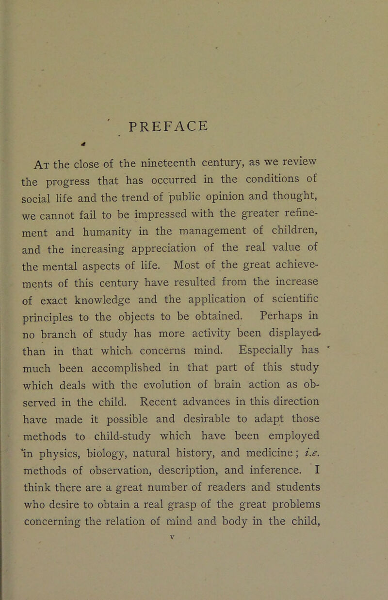 PREFACE At the close of the nineteenth century, as we review the progress that has occurred in the conditions of social life and the trend of public opinion and thought, we cannot fail to be impressed with the greater refine- ment and humanity in the management of children, and the increasing appreciation of the real value of the mental aspects of life. Most of the great achieve- ments of this century have resulted from the increase of exact knowledge and the application of scientific principles to the objects to be obtained. Perhaps in no branch of study has more activity been displayed- than in that which, concerns mind. Especially has much been accomplished in that part of this study which deals with the evolution of brain action as ob- served in the child. Recent advances in this direction have made it possible and desirable to adapt those methods to child-study which have been employed fin physics, biology, natural history, and medicine; i.e. methods of observation, description, and inference. I think there are a great number of readers and students who desire to obtain a real grasp of the great problems concerning the relation of mind and body in the child,