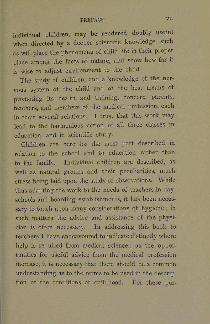 VU individual children, may be rendered doubly useful when directed by a deeper scientific knowledge, such as will place the phenomena of child life in their proper place among the facts of nature, and show how far it is wise to adjust environment to the child. The study of children, and a knowledge of the ner- vous system of the child and of the best means of promoting its health and training, concern parents, teachers, and members of the medical profession, each in their several relations. I trust that this work may lead to the harmonious action of all three classes in education, and in scientific study. Children are here for the most part described in relation to the school and to education rather than to the family. Individual children are described, as well as natural groups and their peculiarities, much stress being laid upon the study of observations. While thus adapting the work to the needs of teachers in day- schools and boarding establishments, it has been neces- sary to touch upon many considerations of hygiene; in such matters the advice and assistance of the physi- cian is often necessary. In addressing this book to teachers I have endeavoured to indicate distinctly where help is required from medical science; as the oppor- tunities for useful advice from the medical profession increase, it is necessary that there should be a common understanding as to the terms to be used in the descrip- tion of the conditions of childhood. For these pur-