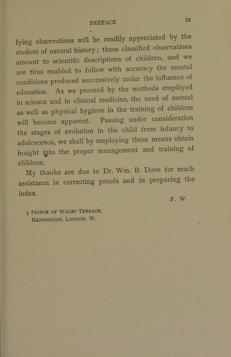 fyino- observations will be readily appreciated by the student of natural history; these classified observations amount to scientific descriptions of children, and we are thus enabled to follow with accuracy the mental conditions produced successively under the influence of education. As we proceed by the methods employed in science and in clinical medicine, the need of mental as well as physical hygiene in the training of children will become apparent. Passing under consideration the stages of evolution in the child from infancy to adolescence, we shall by employing these means obtain insight into the proper management and training of children. My thanks are due to Dr. Wm. B. Dove for much assistance in correcting proofs and in preparing the index. F. W. 5 Prince of Wales Terrace, Kensington, London, W.