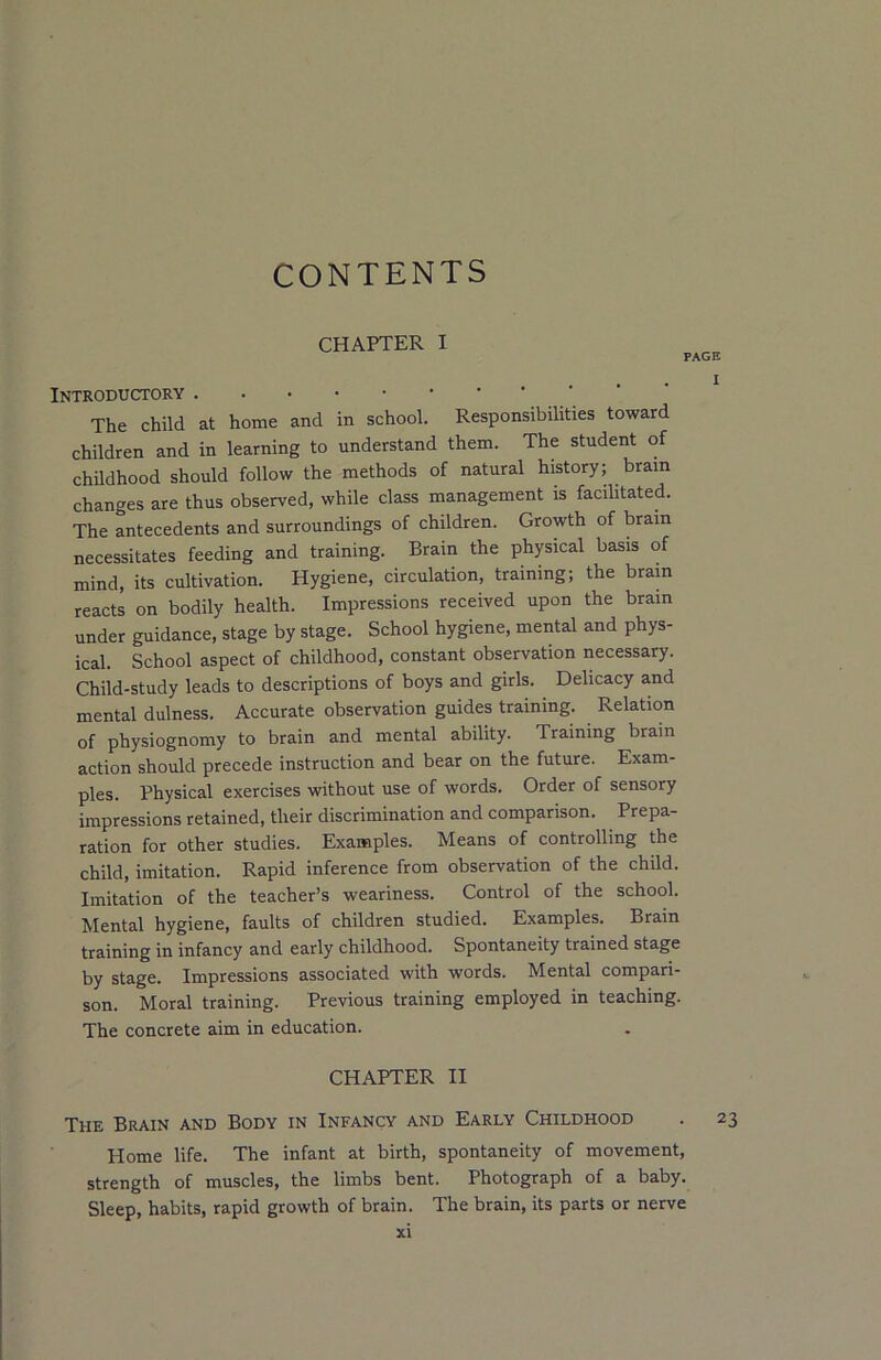 CONTENTS CHAPTER I PAGE Introductory The child at home and in school. Responsibilities toward children and in learning to understand them. The student of childhood should follow the methods of natural history; brain changes are thus observed, while class management is facilitated. The antecedents and surroundings of children. Growth of brain necessitates feeding and training. Brain the physical basis of mind, its cultivation. Hygiene, circulation, training; the brain reacts on bodily health. Impressions received upon the brain under guidance, stage by stage. School hygiene, mental and phys- ical. School aspect of childhood, constant observation necessary. Child-study leads to descriptions of boys and girls. Delicacy and mental dulness. Accurate observation guides training. Relation of physiognomy to brain and mental ability. Training brain action should precede instruction and bear on the future. Exam- ples. Physical exercises without use of words. Order of sensory impressions retained, their discrimination and comparison. Prepa- ration for other studies. Examples. Means of controlling the child, imitation. Rapid inference from observation of the child. Imitation of the teacher’s weariness. Control of the school. Mental hygiene, faults of children studied. Examples. Brain training in infancy and early childhood. Spontaneity trained stage by stage. Impressions associated with words. Mental compari- son. Moral training. Previous training employed in teaching. The concrete aim in education. CHAPTER II The Brain and Body in Infancy and Early Childhood . 23 Home life. The infant at birth, spontaneity of movement, strength of muscles, the limbs bent. Photograph of a baby. Sleep, habits, rapid growth of brain. The brain, its parts or nerve