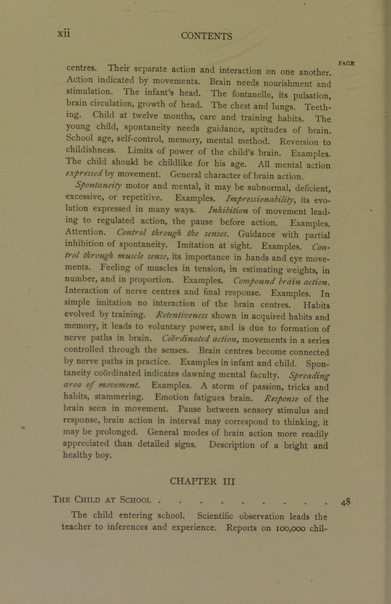 centres. Their separate action and interaction on one another. Action indicated by movements. Brain needs nourishment and stimulation. The infant’s head. The fontanelle, its pulsation, brain circulation, growth of head. The chest and lungs. Teeth- ing. Child at twelve months, care and training habits. The young child, spontaneity needs guidance, aptitudes of brain. School age, self-control, memory, mental method. Reversion to childishness. Limits of power of the child’s brain. Examples. The child should be childlike for his age. All mental action expressed by movement. General character of brain action. Spontaneity motor and mental, it may be subnormal, deficient, excessive, or repetitive. Examples. Impressionability, its evo- lution expressed in many ways. Inhibition of movement lead- ing to regulated action, the pause before action. Examples. Attention. Control through the senses. Guidance with partial inhibition of spontaneity. Imitation at sight. Examples. Con- trol through muscle sense, its importance in hands and eye move- ments. Feeling of muscles in tension, in estimating weights, in number, and in proportion. Examples. Compound brain action. Interaction of nerve centres and final response. Examples. In simple imitation no interaction of the brain centres. Habits evolved by training. Retentiveness shown in acquired habits and memory, it leads to voluntary power, and is due to formation of nerve paths in brain. Coordinated action, movements in a series controlled through the senses. Brain centres become connected by nerve paths in practice. Examples in infant and child. Spon- taneity coordinated indicates dawning mental faculty. Spreading area of movement. Examples. A storm of passion, tricks and habits, stammering. Emotion fatigues brain. Response of the brain seen in movement. Pause between sensory stimulus and response, brain action in interval may correspond to thinking, it may be prolonged. General modes of brain action more readily appreciated than detailed signs. Description of a bright and healthy boy. CHAPTER III The Child at School 48 The child entering school. Scientific observation leads the teacher to inferences and experience. Reports on 100,000 chil-