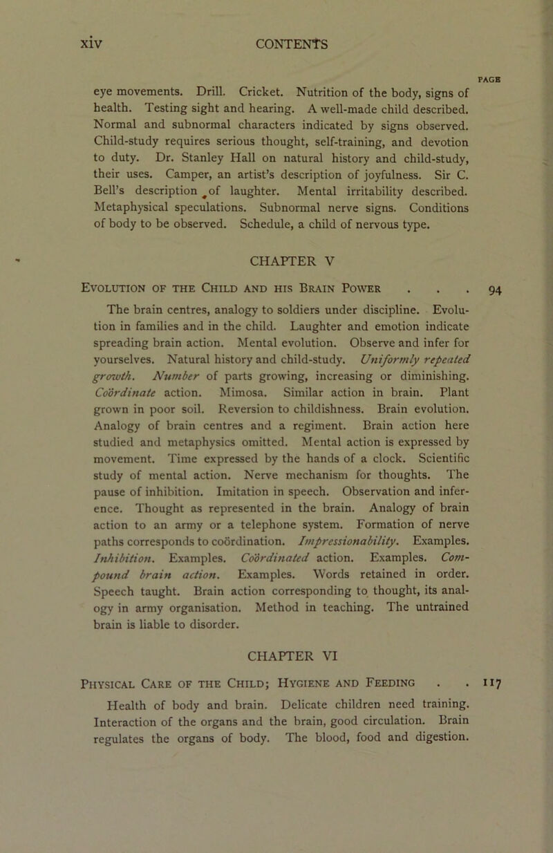 PAGE eye movements. Drill. Cricket. Nutrition of the body, signs of health. Testing sight and hearing. A well-made child described. Normal and subnormal characters indicated by signs observed. Child-study requires serious thought, self-training, and devotion to duty. Dr. Stanley Hall on natural history and child-study, their uses. Camper, an artist’s description of joyfulness. Sir C. Bell’s description #of laughter. Mental irritability described. Metaphysical speculations. Subnormal nerve signs. Conditions of body to be observed. Schedule, a child of nervous type. CHAPTER V Evolution of the Child and his Brain Power ... 94 The brain centres, analogy to soldiers under discipline. Evolu- tion in families and in the child. Laughter and emotion indicate spreading brain action. Mental evolution. Observe and infer for yourselves. Natural history and child-study. Uniformly repented growth. Number of parts growing, increasing or diminishing. Coordinate action. Mimosa. Similar action in brain. Plant grown in poor soil. Reversion to childishness. Brain evolution. Analogy of brain centres and a regiment. Brain action here studied and metaphysics omitted. Mental action is expressed by movement. Time expressed by the hands of a clock. Scientific study of mental action. Nerve mechanism for thoughts. The pause of inhibition. Imitation in speech. Observation and infer- ence. Thought as represented in the brain. Analogy of brain action to an army or a telephone system. Formation of nerve paths corresponds to coordination. Impressionability. Examples. Inhibition. Examples. Coordinated action. Examples. Com- pound brain action. Examples. Words retained in order. Speech taught. Brain action corresponding to thought, its anal- ogy in army organisation. Method in teaching. The untrained brain is liable to disorder. CHAPTER VI Physical Care of the Child; Hygiene and Feeding . - 117 Health of body and brain. Delicate children need training. Interaction of the organs and the brain, good circulation. Brain regulates the organs of body. The blood, food and digestion.