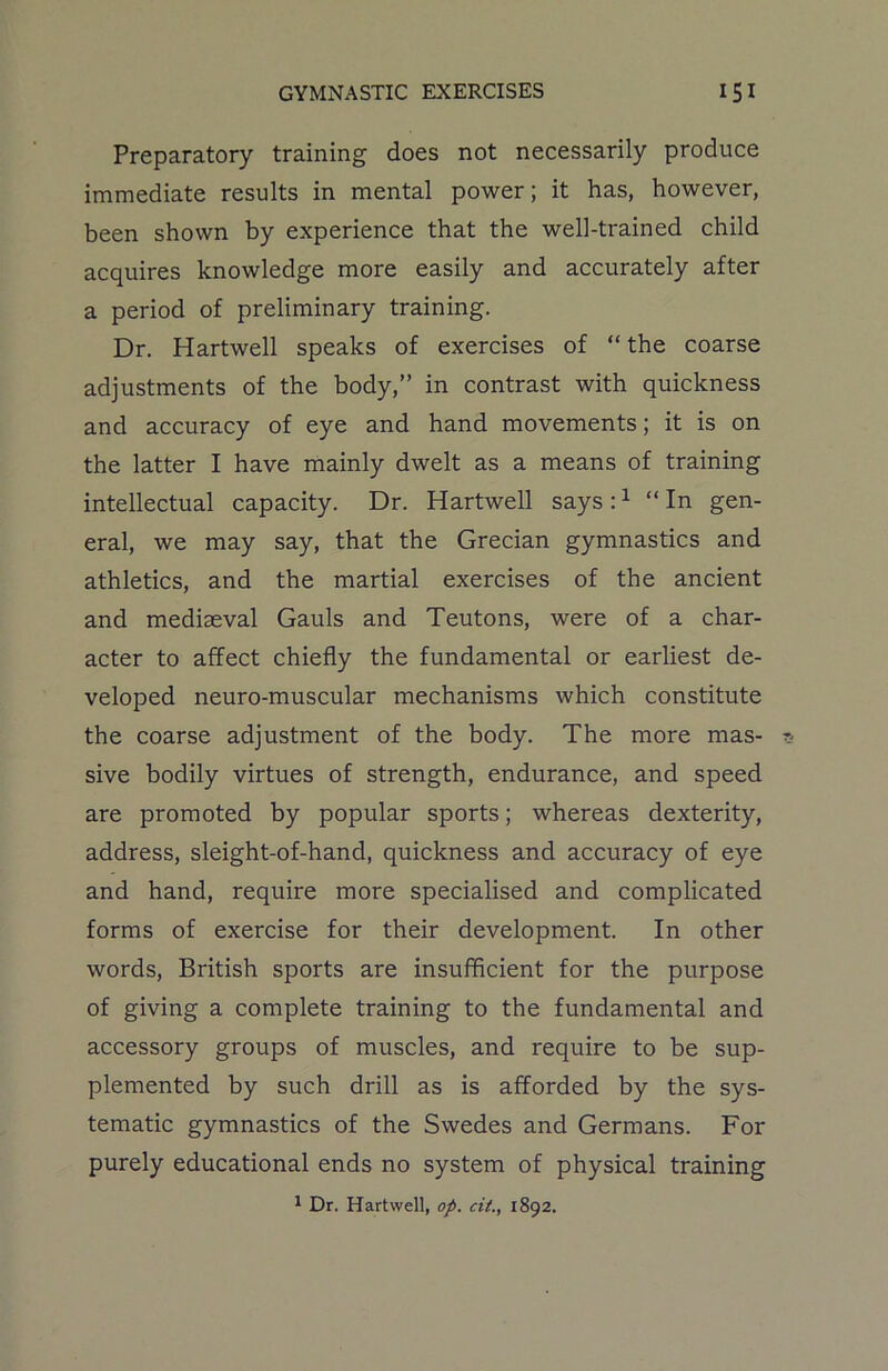 Preparatory training does not necessarily produce immediate results in mental power; it has, however, been shown by experience that the well-trained child acquires knowledge more easily and accurately after a period of preliminary training. Dr. Hartwell speaks of exercises of “the coarse adjustments of the body,” in contrast with quickness and accuracy of eye and hand movements; it is on the latter I have mainly dwelt as a means of training intellectual capacity. Dr. Hartwell says:1 “In gen- eral, we may say, that the Grecian gymnastics and athletics, and the martial exercises of the ancient and mediaeval Gauls and Teutons, were of a char- acter to affect chiefly the fundamental or earliest de- veloped neuro-muscular mechanisms which constitute the coarse adjustment of the body. The more mas- sive bodily virtues of strength, endurance, and speed are promoted by popular sports; whereas dexterity, address, sleight-of-hand, quickness and accuracy of eye and hand, require more specialised and complicated forms of exercise for their development. In other words, British sports are insufficient for the purpose of giving a complete training to the fundamental and accessory groups of muscles, and require to be sup- plemented by such drill as is afforded by the sys- tematic gymnastics of the Swedes and Germans. For purely educational ends no system of physical training 1 Dr. Hartwell, op. cit., 1892.