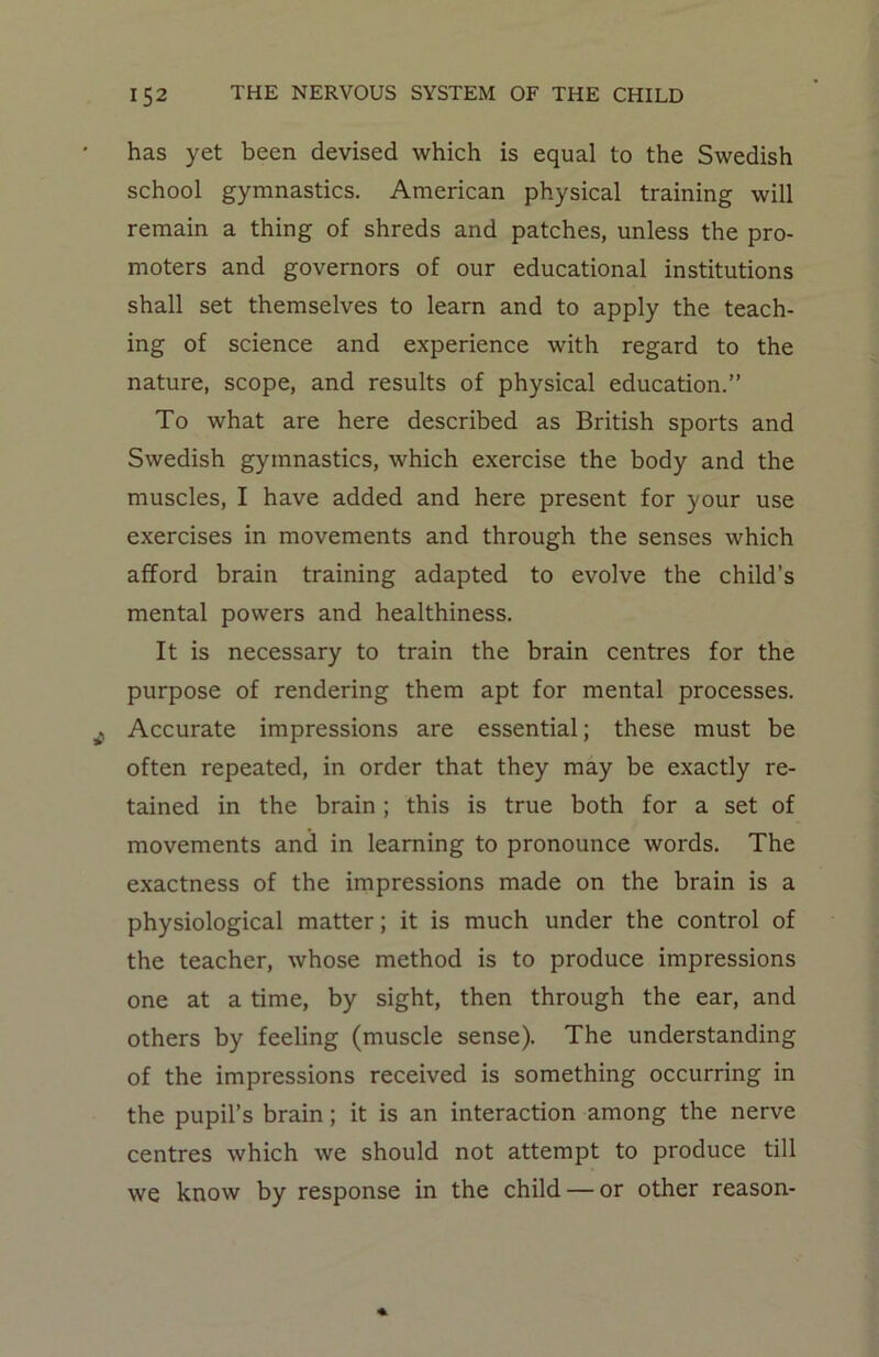 has yet been devised which is equal to the Swedish school gymnastics. American physical training will remain a thing of shreds and patches, unless the pro- moters and governors of our educational institutions shall set themselves to learn and to apply the teach- ing of science and experience with regard to the nature, scope, and results of physical education.” To what are here described as British sports and Swedish gymnastics, which exercise the body and the muscles, I have added and here present for your use exercises in movements and through the senses which afford brain training adapted to evolve the child’s mental powers and healthiness. It is necessary to train the brain centres for the purpose of rendering them apt for mental processes. Accurate impressions are essential; these must be often repeated, in order that they may be exactly re- tained in the brain ; this is true both for a set of movements and in learning to pronounce words. The exactness of the impressions made on the brain is a physiological matter; it is much under the control of the teacher, whose method is to produce impressions one at a time, by sight, then through the ear, and others by feeling (muscle sense). The understanding of the impressions received is something occurring in the pupil’s brain; it is an interaction among the nerve centres which we should not attempt to produce till we know by response in the child — or other reason-