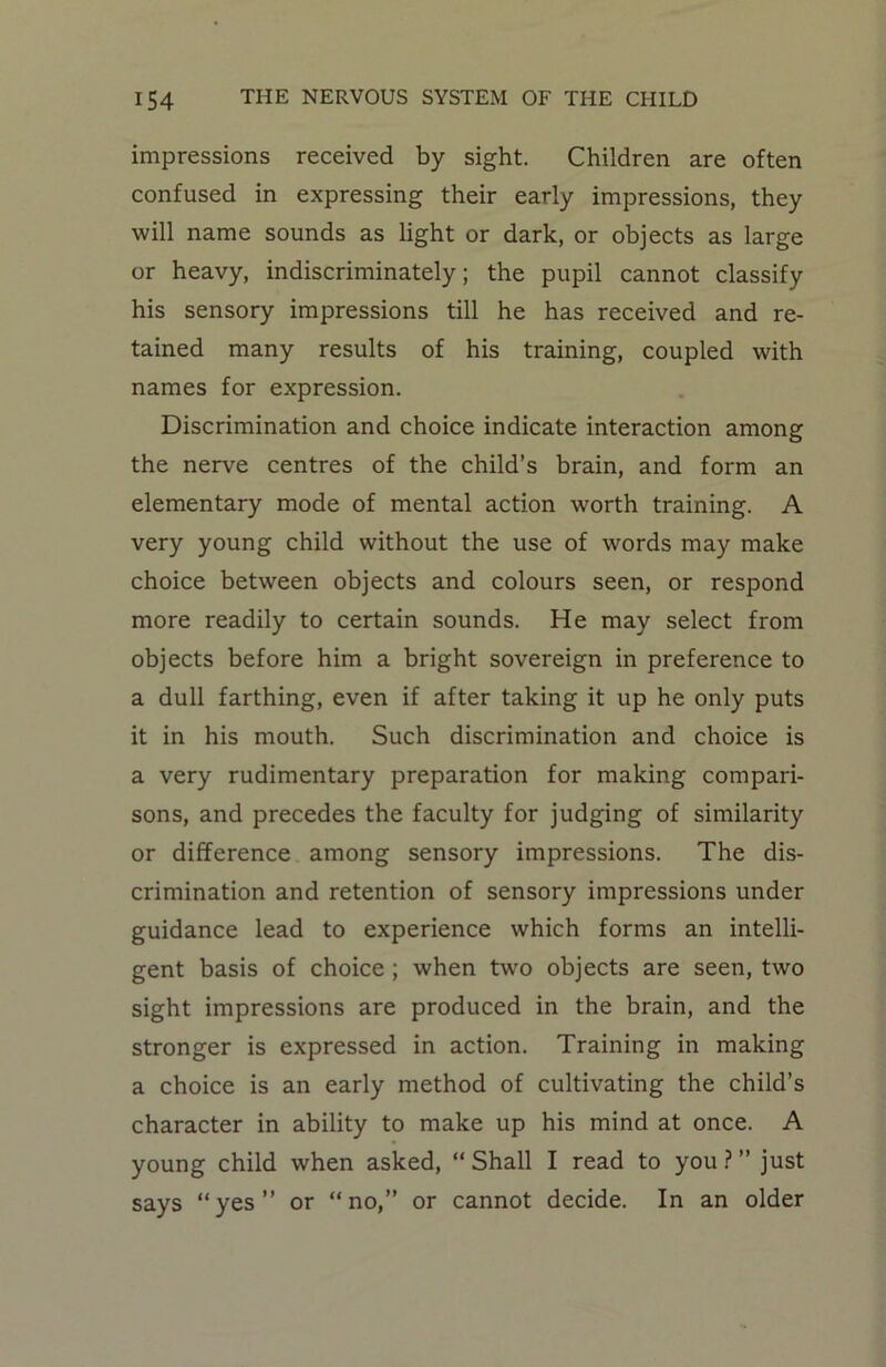 impressions received by sight. Children are often confused in expressing their early impressions, they will name sounds as light or dark, or objects as large or heavy, indiscriminately; the pupil cannot classify his sensory impressions till he has received and re- tained many results of his training, coupled with names for expression. Discrimination and choice indicate interaction among the nerve centres of the child’s brain, and form an elementary mode of mental action worth training. A very young child without the use of words may make choice between objects and colours seen, or respond more readily to certain sounds. He may select from objects before him a bright sovereign in preference to a dull farthing, even if after taking it up he only puts it in his mouth. Such discrimination and choice is a very rudimentary preparation for making compari- sons, and precedes the faculty for judging of similarity or difference among sensory impressions. The dis- crimination and retention of sensory impressions under guidance lead to experience which forms an intelli- gent basis of choice ; when two objects are seen, two sight impressions are produced in the brain, and the stronger is expressed in action. Training in making a choice is an early method of cultivating the child’s character in ability to make up his mind at once. A young child when asked, “ Shall I read to you ? ” just says “yes” or “no,” or cannot decide. In an older