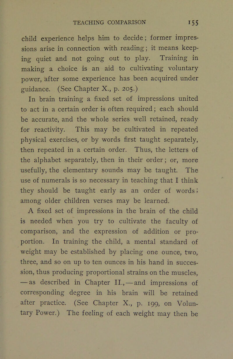 child experience helps him to decide; former impres- sions arise in connection with reading; it means keep- ing quiet and not going out to play. Training in making a choice is an aid to cultivating voluntary power, after some experience has been acquired under guidance. (See Chapter X., p. 205.) In brain training a fixed set of impressions united to act in a certain order is often required; each should be accurate, and the whole series well retained, ready for reactivity. This may be cultivated in repeated physical exercises, or by words first taught separately, then repeated in a certain order. Thus, the letters of the alphabet separately, then in their order; or, more usefully, the elementary sounds may be taught. The use of numerals is so necessary in teaching that I think they should be taught early as an order of words5 among older children verses may be learned. A fixed set of impressions in the brain of the child is needed when you try to cultivate the faculty of comparison, and the expression of addition or pro- portion. In training the child, a mental standard of weight may be established by placing one ounce, two, three, and so on up to ten ounces in his hand in succes- sion, thus producing proportional strains on the muscles, — as described in Chapter II., — and impressions of corresponding degree in his brain will be retained after practice. (See Chapter X., p. 199, on Volun- tary Power.) The feeling of each weight may then be