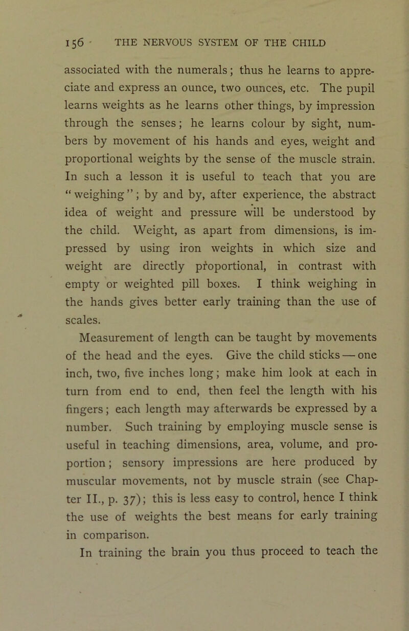 associated with the numerals; thus he learns to appre- ciate and express an ounce, two ounces, etc. The pupil learns weights as he learns other things, by impression through the senses; he learns colour by sight, num- bers by movement of his hands and eyes, weight and proportional weights by the sense of the muscle strain. In such a lesson it is useful to teach that you are “ weighing ”; by and by, after experience, the abstract idea of weight and pressure will be understood by the child. Weight, as apart from dimensions, is im- pressed by using iron weights in which size and weight are directly proportional, in contrast with empty or weighted pill boxes. I think weighing in the hands gives better early training than the use of scales. Measurement of length can be taught by movements of the head and the eyes. Give the child sticks — one inch, two, five inches long; make him look at each in turn from end to end, then feel the length with his fingers; each length may afterwards be expressed by a number. Such training by employing muscle sense is useful in teaching dimensions, area, volume, and pro- portion ; sensory impressions are here produced by muscular movements, not by muscle strain (see Chap- ter II., p. 37); this is less easy to control, hence I think the use of weights the best means for early training in comparison. In training the brain you thus proceed to teach the
