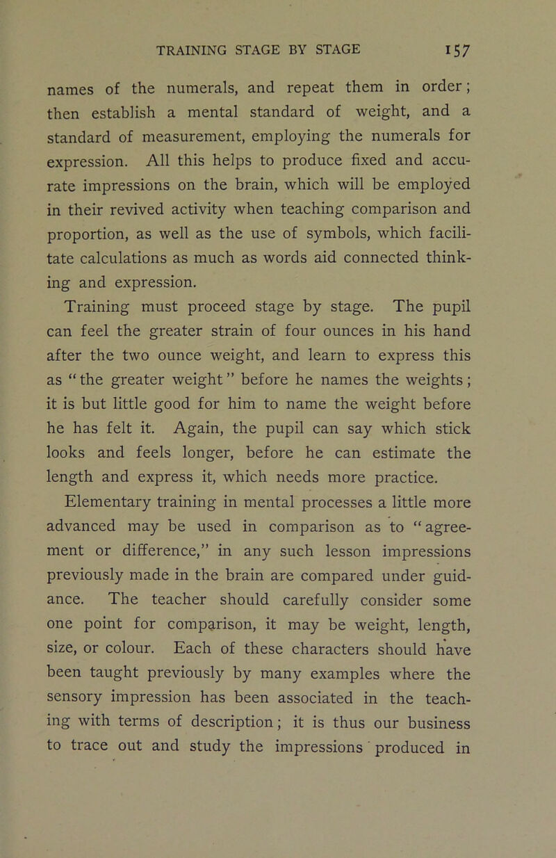 names of the numerals, and repeat them in order; then establish a mental standard of weight, and a standard of measurement, employing the numerals for expression. All this helps to produce fixed and accu- rate impressions on the brain, which will be employed in their revived activity when teaching comparison and proportion, as well as the use of symbols, which facili- tate calculations as much as words aid connected think- ing and expression. Training must proceed stage by stage. The pupil can feel the greater strain of four ounces in his hand after the two ounce weight, and learn to express this as “ the greater weight ” before he names the weights; it is but little good for him to name the weight before he has felt it. Again, the pupil can say which stick looks and feels longer, before he can estimate the length and express it, which needs more practice. Elementary training in mental processes a little more advanced may be used in comparison as to “ agree- ment or difference,” in any such lesson impressions previously made in the brain are compared under guid- ance. The teacher should carefully consider some one point for comparison, it may be weight, length, size, or colour. Each of these characters should have been taught previously by many examples where the sensory impression has been associated in the teach- ing with terms of description; it is thus our business to trace out and study the impressions produced in