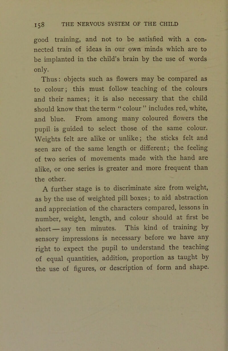good training, and not to be satisfied with a con- nected train of ideas in our own minds which are to be implanted in the child’s brain by the use of words only. Thus: objects such as flowers may be compared as to colour; this must follow teaching of the colours and their names; it is also necessary that the child should know that the term “ colour ” includes red, white, and blue. From among many coloured flowers the pupil is guided to select those of the same colour. Weights felt are alike or unlike; the sticks felt and seen are of the same length or different; the feeling of two series of movements made with the hand are alike, or one series is greater and more frequent than the other. A further stage is to discriminate size from weight, as by the use of weighted pill boxes; to aid abstraction and appreciation of the characters compared, lessons in number, weight, length, and colour should at first be short — say ten minutes. This kind of training by sensory impressions is necessary before we have any right to expect the pupil to understand the teaching of equal quantities, addition, proportion as taught by the use of figures, or description of form and shape.
