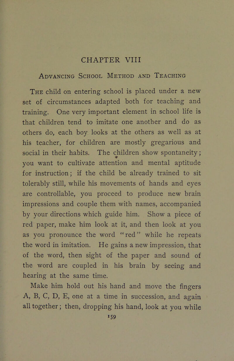 Advancing School Method and Teaching The child on entering school is placed under a new set of circumstances adapted both for teaching and training. One very important element in school life is that children tend to imitate one another and do as others do, each boy looks at the others as well as at his teacher, for children are mostly gregarious and social in their habits. The children show spontaneity; you want to cultivate attention and mental aptitude for instruction; if the child be already trained to sit tolerably still, while his movements of hands and eyes are controllable, you proceed to produce new brain impressions and couple them with names, accompanied by your directions which guide him. Show a piece of red paper, make him look at it, and then look at you as you pronounce the word “red” while he repeats the word in imitation. He gains a new impression, that of the word, then sight of the paper and sound of the word are coupled in his brain by seeing and hearing at the same time. Make him hold out his hand and move the fingers A, B, C, D, E, one at a time in succession, and again all together; then, dropping his hand, look at you while *59