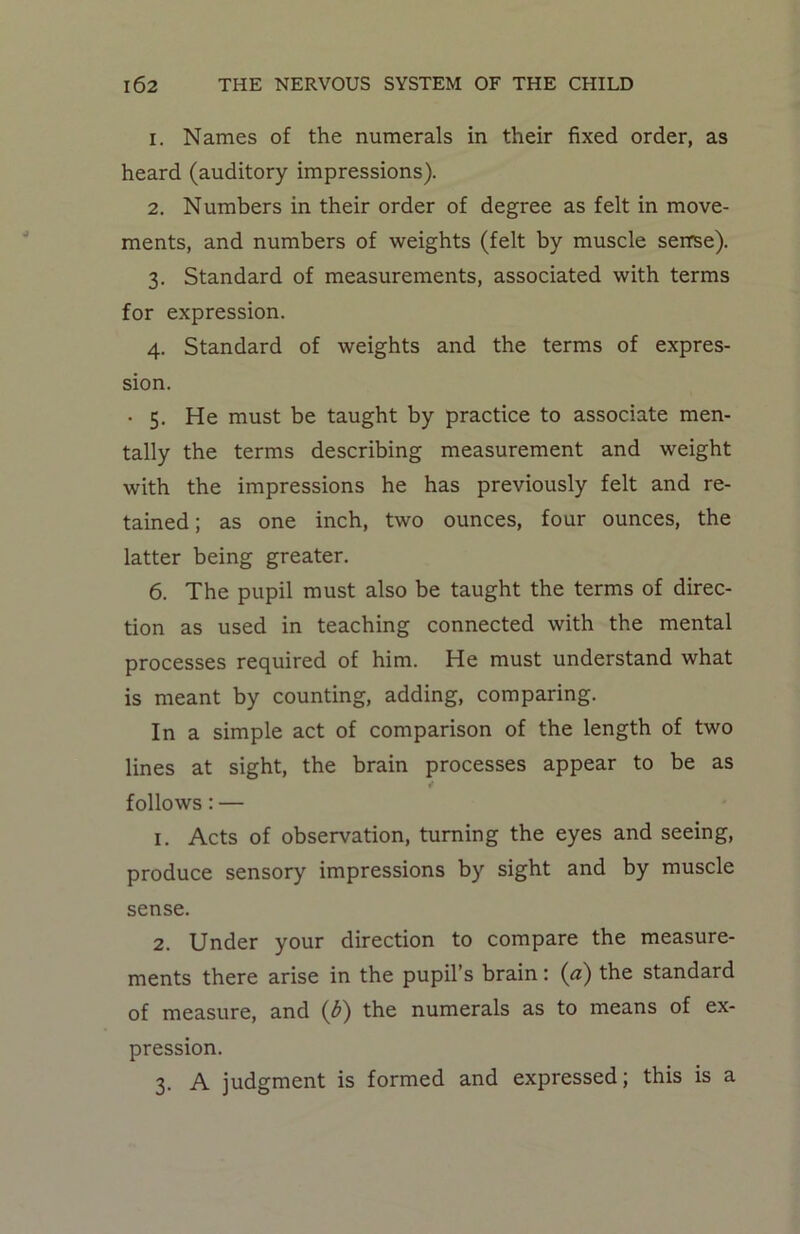 1. Names of the numerals in their fixed order, as heard (auditory impressions). 2. Numbers in their order of degree as felt in move- ments, and numbers of weights (felt by muscle sense). 3. Standard of measurements, associated with terms for expression. 4. Standard of weights and the terms of expres- sion. • 5. He must be taught by practice to associate men- tally the terms describing measurement and weight with the impressions he has previously felt and re- tained ; as one inch, two ounces, four ounces, the latter being greater. 6. The pupil must also be taught the terms of direc- tion as used in teaching connected with the mental processes required of him. He must understand what is meant by counting, adding, comparing. In a simple act of comparison of the length of two lines at sight, the brain processes appear to be as follows: — 1. Acts of observation, turning the eyes and seeing, produce sensory impressions by sight and by muscle sense. 2. Under your direction to compare the measure- ments there arise in the pupil’s brain: (a) the standard of measure, and (b) the numerals as to means of ex- pression. 3. A judgment is formed and expressed; this is a