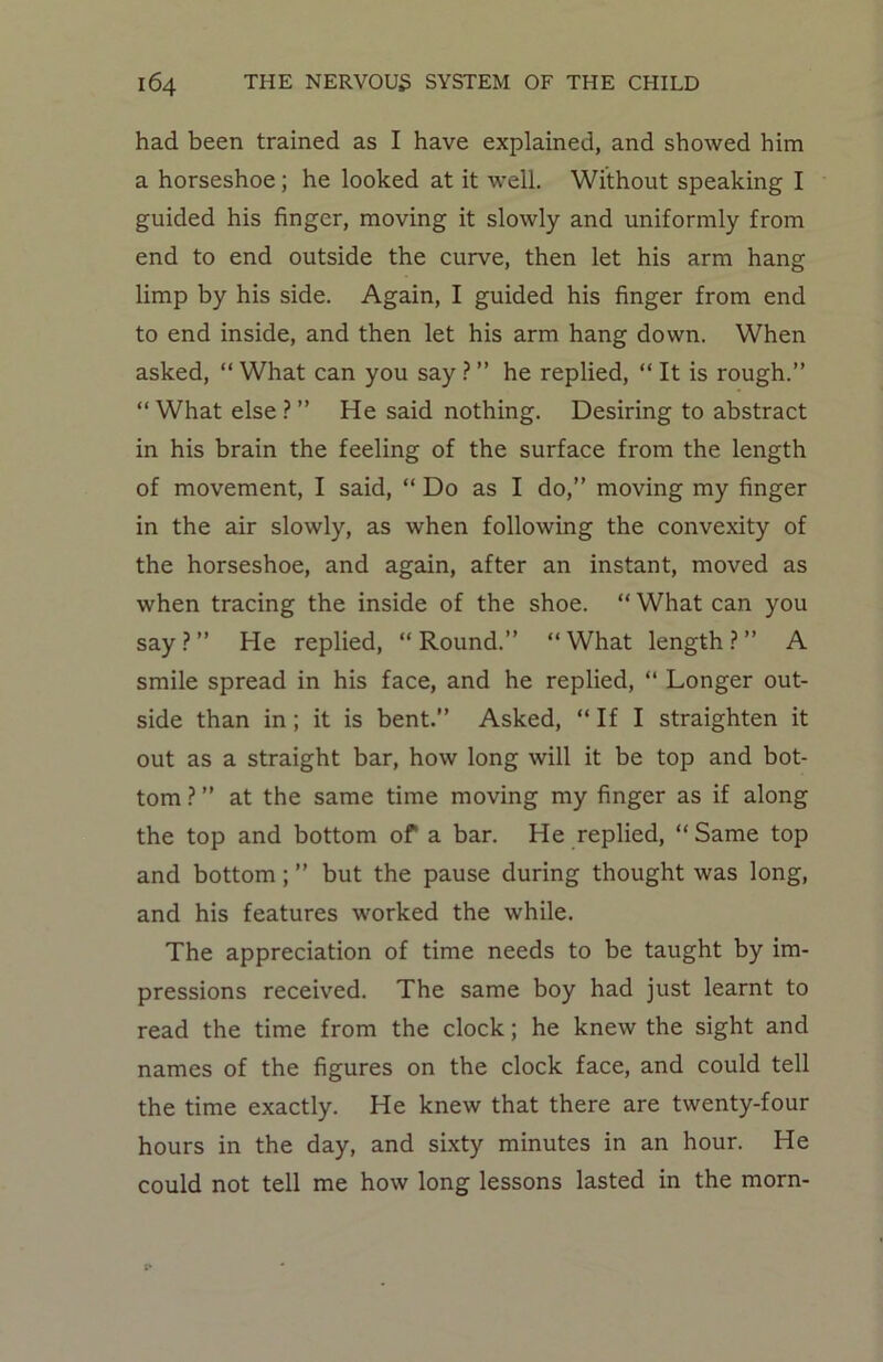 had been trained as I have explained, and showed him a horseshoe ; he looked at it well. Without speaking I guided his finger, moving it slowly and uniformly from end to end outside the curve, then let his arm hang limp by his side. Again, I guided his finger from end to end inside, and then let his arm hang down. When asked, “ What can you say ? ” he replied, “ It is rough.” “ What else ? ” He said nothing. Desiring to abstract in his brain the feeling of the surface from the length of movement, I said, “ Do as I do,” moving my finger in the air slowly, as when following the convexity of the horseshoe, and again, after an instant, moved as when tracing the inside of the shoe. “ What can you say?” He replied, “Round.” “What length?” A smile spread in his face, and he replied, “ Longer out- side than in ; it is bent.” Asked, “ If I straighten it out as a straight bar, how long will it be top and bot- tom ? ” at the same time moving my finger as if along the top and bottom of a bar. He replied, “Same top and bottom; ” but the pause during thought was long, and his features worked the while. The appreciation of time needs to be taught by im- pressions received. The same boy had just learnt to read the time from the clock; he knew the sight and names of the figures on the clock face, and could tell the time exactly. He knew that there are twenty-four hours in the day, and sixty minutes in an hour. He could not tell me how long lessons lasted in the morn-