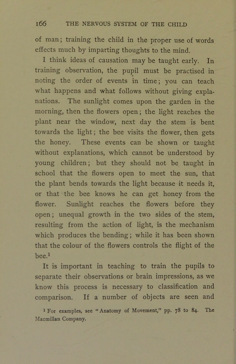of man; training the child in the proper use of words effects much by imparting thoughts to the mind. I think ideas of causation may be taught early. In training observation, the pupil must be practised in * noting the order of events in time; you can teach what happens and what follows without giving expla- nations. The sunlight comes upon the garden in the morning, then the flowers open; the light reaches the plant near the window, next day the stem is bent towards the light; the bee visits the flower, then gets the honey. These events can be shown or taught without explanations, which cannot be understood by young children; but they should not be taught in school that the flowers open to meet the sun, that the plant bends towards the light because it needs it, or that the bee knows he can get honey from the flower. Sunlight reaches the flowers before they open ; unequal growth in the two sides of the stem, resulting from the action of light, is the mechanism which produces the bending; while it has been shown that the colour of the flowers controls the flight of the bee.1 It is important in teaching to train the pupils to separate their observations or brain impressions, as we know this process is necessary to classification and comparison. If a number of objects are seen and 1 For examples, see “ Anatomy of Movement,” pp. 78 to 84. The Macmillan Company.