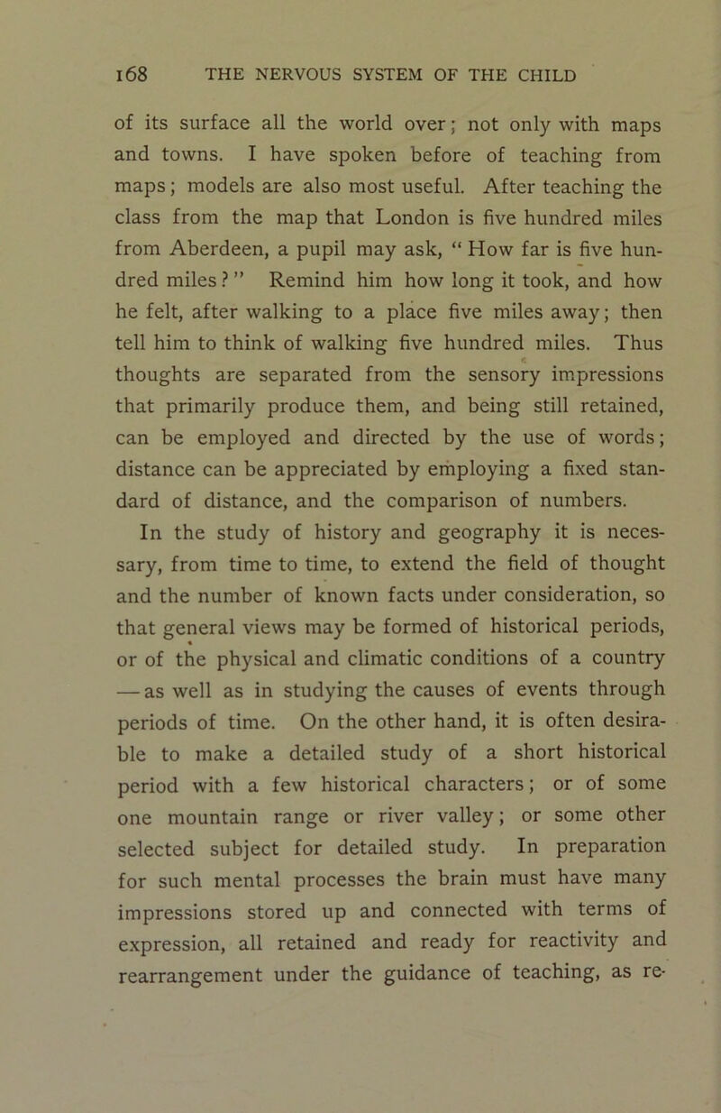 of its surface all the world over; not only with maps and towns. I have spoken before of teaching from maps; models are also most useful. After teaching the class from the map that London is five hundred miles from Aberdeen, a pupil may ask, “ How far is five hun- dred miles ? ” Remind him how long it took, and how he felt, after walking to a place five miles away; then tell him to think of walking five hundred miles. Thus thoughts are separated from the sensory impressions that primarily produce them, and being still retained, can be employed and directed by the use of words; distance can be appreciated by employing a fixed stan- dard of distance, and the comparison of numbers. In the study of history and geography it is neces- sary, from time to time, to extend the field of thought and the number of known facts under consideration, so that general views may be formed of historical periods, or of the physical and climatic conditions of a country — as well as in studying the causes of events through periods of time. On the other hand, it is often desira- ble to make a detailed study of a short historical period with a few historical characters; or of some one mountain range or river valley; or some other selected subject for detailed study. In preparation for such mental processes the brain must have many impressions stored up and connected with terms of expression, all retained and ready for reactivity and rearrangement under the guidance of teaching, as re-