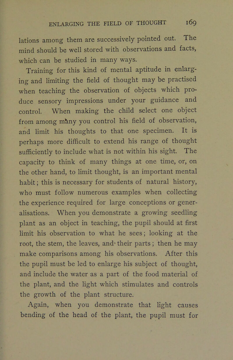 lations among them are successively pointed out. The mind should be well stored with observations and facts, which can be studied in many ways. Training for this kind of mental aptitude in enlarg- ing and limiting the field of thought may be practised when teaching the observation of objects which pro- duce sensory impressions under your guidance and control. When making the child select one object from among mhny you control his field of observation, and limit his thoughts to that one specimen. It is perhaps more difficult to extend his range of thought sufficiently to include what is not within his sight. The capacity to think of many things at one time, or, on the other hand, to limit thought, is an important mental habit; this is necessary for students of natural history, who must follow numerous examples when collecting the experience required for large conceptions or gener- alisations. When you demonstrate a growing seedling plant as an object in teaching, the pupil should at first limit his observation to what he sees; looking at the root, the stem, the leaves, and* their parts ; then he may make comparisons among his observations. After this the pupil must be led to enlarge his subject of thought, and include the water as a part of the food material of the plant, and the light which stimulates and controls the growth of the plant structure. Again, when you demonstrate that light causes bending of the head of the plant, the pupil must for