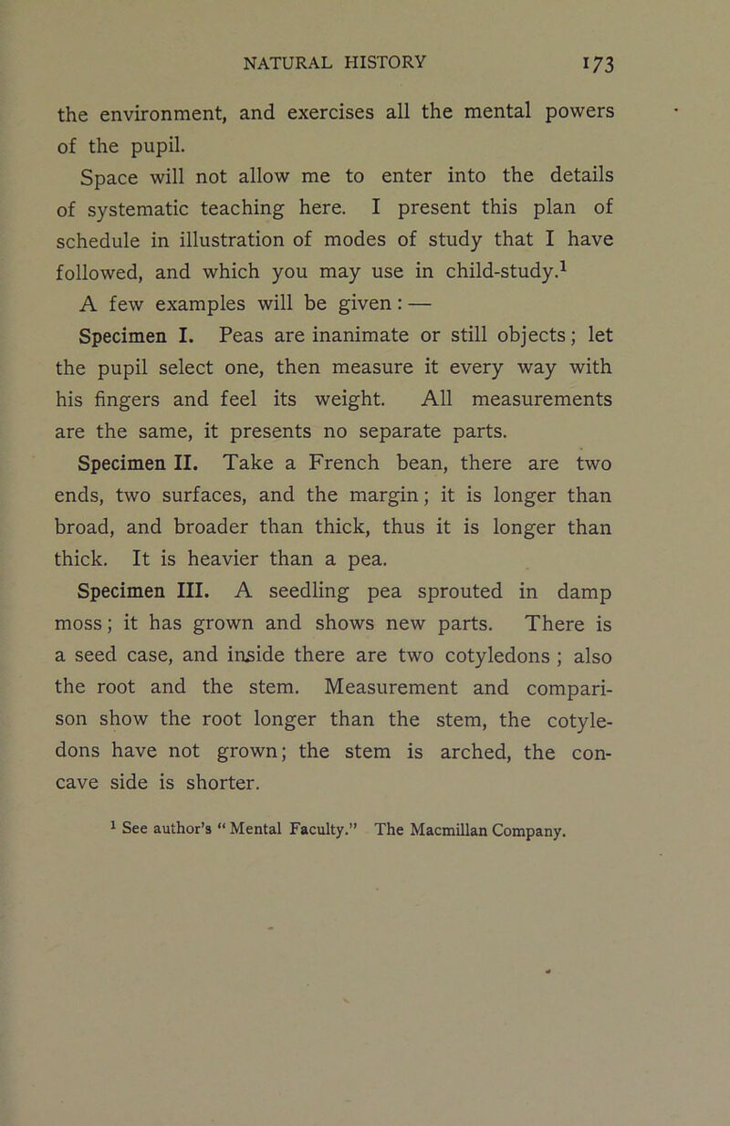the environment, and exercises all the mental powers of the pupil. Space will not allow me to enter into the details of systematic teaching here. I present this plan of schedule in illustration of modes of study that I have followed, and which you may use in child-study.1 A few examples will be given: — Specimen I. Peas are inanimate or still objects; let the pupil select one, then measure it every way with his fingers and feel its weight. All measurements are the same, it presents no separate parts. Specimen II. Take a French bean, there are two ends, two surfaces, and the margin; it is longer than broad, and broader than thick, thus it is longer than thick. It is heavier than a pea. Specimen III. A seedling pea sprouted in damp moss; it has grown and shows new parts. There is a seed case, and inside there are two cotyledons ; also the root and the stem. Measurement and compari- son show the root longer than the stem, the cotyle- dons have not grown; the stem is arched, the con- cave side is shorter. 1 See author’s “ Mental Faculty.” The Macmillan Company.