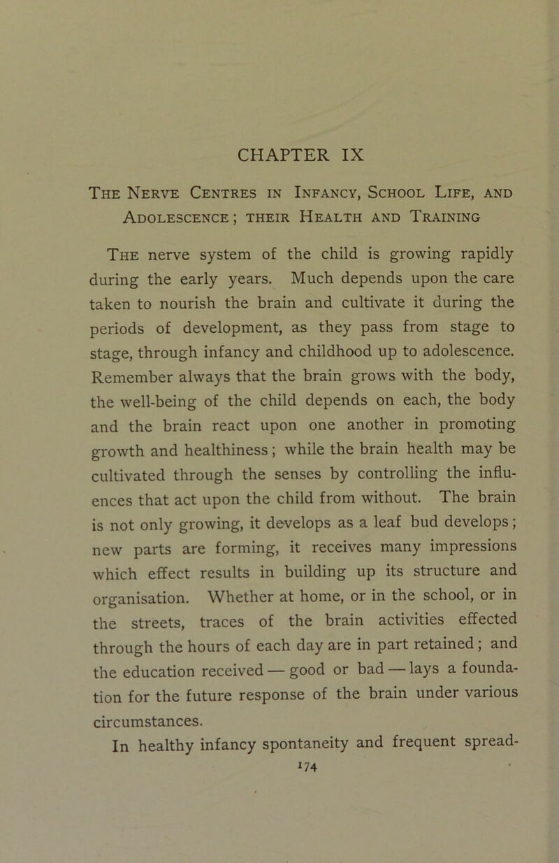 CHAPTER IX The Nerve Centres in Infancy, School Life, and Adolescence ; their Health and Training The nerve system of the child is growing rapidly during the early years. Much depends upon the care taken to nourish the brain and cultivate it during the periods of development, as they pass from stage to stage, through infancy and childhood up to adolescence. Remember always that the brain grows with the body, the well-being of the child depends on each, the body and the brain react upon one another in promoting growth and healthiness; while the brain health may be cultivated through the senses by controlling the influ- ences that act upon the child from without. The brain is not only growing, it develops as a leaf bud develops; new parts are forming, it receives many impressions which effect results in building up its structure and organisation. Whether at home, or in the school, or in the streets, traces of the brain activities effected through the hours of each day are in part retained; and the education received — good or bad — lays a founda- tion for the future response of the brain under various circumstances. In healthy infancy spontaneity and frequent spread-