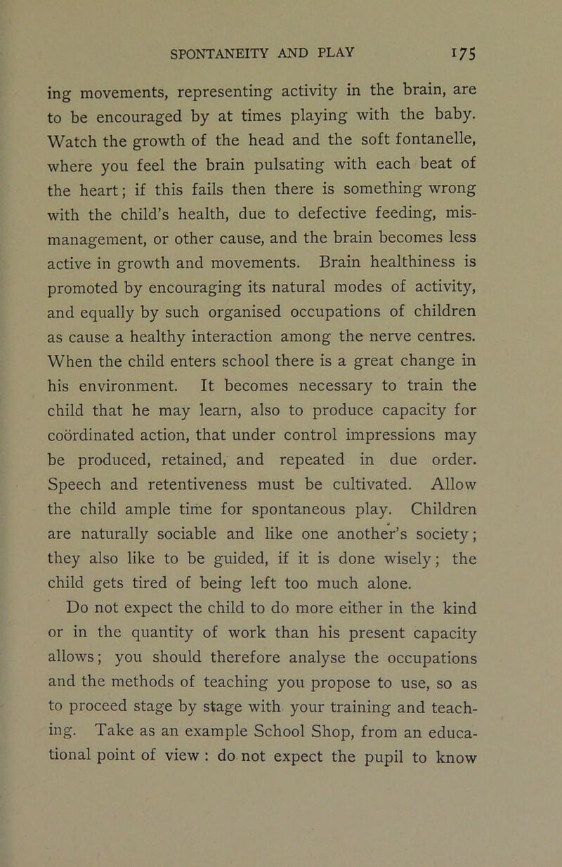 ing movements, representing activity in the brain, are to be encouraged by at times playing with the baby. Watch the growth of the head and the soft fontanelle, where you feel the brain pulsating with each beat of the heart; if this fails then there is something wrong with the child’s health, due to defective feeding, mis- management, or other cause, and the brain becomes less active in growth and movements. Brain healthiness is promoted by encouraging its natural modes of activity, and equally by such organised occupations of children as cause a healthy interaction among the nerve centres. When the child enters school there is a great change in his environment. It becomes necessary to train the child that he may learn, also to produce capacity for coordinated action, that under control impressions may be produced, retained, and repeated in due order. Speech and retentiveness must be cultivated. Allow the child ample time for spontaneous play. Children are naturally sociable and like one another’s society; they also like to be guided, if it is done wisely; the child gets tired of being left too much alone. Do not expect the child to do more either in the kind or in the quantity of work than his present capacity allows; you should therefore analyse the occupations and the methods of teaching you propose to use, so as to proceed stage by stage with your training and teach- ing. Take as an example School Shop, from an educa- tional point of view : do not expect the pupil to know