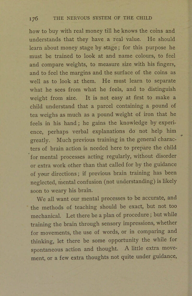 how to buy with real money till he knows the coins and understands that they have a real value. He should learn about money stage by stage; for this purpose he must be trained to look at and name colours, to feel and compare weights, to measure size with his fingers, and to feel the margins and the surface of the coins as well as to look at them. He must learn to separate what he sees from what he feels, and to distinguish weight from size. It is not easy at first to make a child understand that a parcel containing a pound of tea weighs as much as a pound weight of iron that he feels in his hand ; he gains the knowledge by experi- ence, perhaps verbal explanations do not help him greatly. Much previous training in the general charac- ters of brain action is needed here to prepare the child for mental processes acting regularly, without disorder or extra work other than that called for by the guidance of your directions; if previous brain training has been neglected, mental confusion (not understanding) is likely soon to weary his brain. We all want our mental processes to be accurate, and the methods of teaching should be exact, but not too mechanical. Let there be a plan of procedure; but while training the brain through sensory impressions, whether for movements, the use of words, or in comparing and thinking, let there be some opportunity the while for spontaneous action and thought. A little extra move- ment, or a few extra thoughts not quite under guidance,