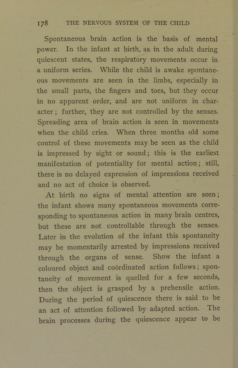 Spontaneous brain action is the basis of mental power. In the infant at birth, as in the adult during quiescent states, the respiratory movements occur in a uniform series. While the child is awake spontane- ous movements are seen in the limbs, especially in the small parts, the fingers and toes, but they occur in no apparent order, and are not uniform in char- acter ; further, they are not controlled by the senses. Spreading area of brain action is seen in movements when the child cries. When three months old some control of these movements may be seen as the child is impressed by sight or sound; this is the earliest manifestation of potentiality for mental action; still, there is no delayed expression of impressions received and no act of choice is observed. At birth no signs of mental attention are seen; the infant shows many spontaneous movements corre- sponding to spontaneous action in many brain centres, but these are not controllable through the senses. Later in the evolution of the infant this spontaneity may be momentarily arrested by impressions received through the organs of sense. Show the infant a coloured object and coordinated action follows; spon- taneity of movement is quelled for a few seconds, then the object is grasped by a prehensile action. During the period of quiescence there is said to be an act of attention followed by adapted action. The brain processes during the quiescence appear to be