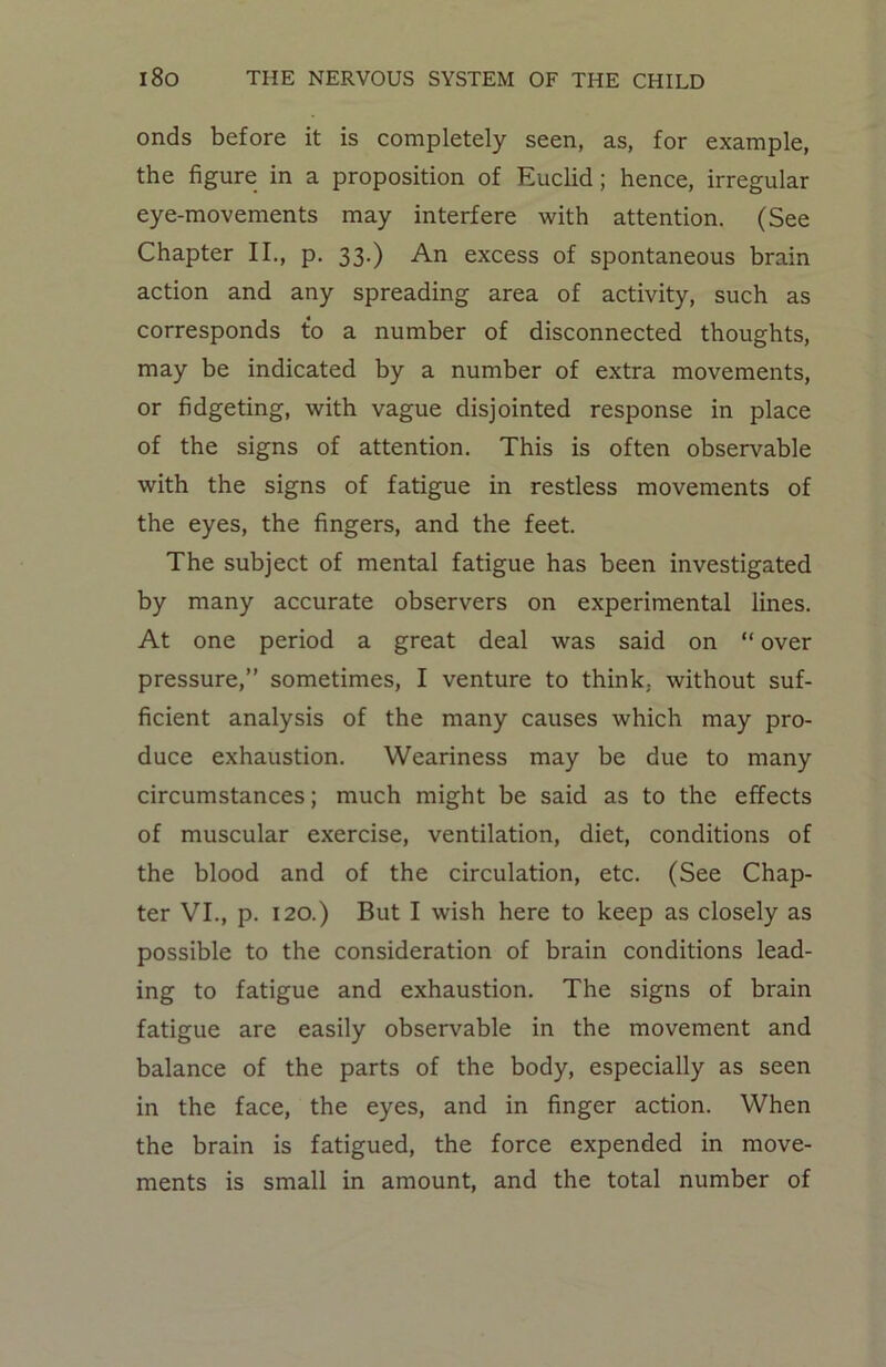 onds before it is completely seen, as, for example, the figure in a proposition of Euclid ; hence, irregular eye-movements may interfere with attention. (See Chapter II., p. 33.) An excess of spontaneous brain action and any spreading area of activity, such as corresponds to a number of disconnected thoughts, may be indicated by a number of extra movements, or fidgeting, with vague disjointed response in place of the signs of attention. This is often observable with the signs of fatigue in restless movements of the eyes, the fingers, and the feet. The subject of mental fatigue has been investigated by many accurate observers on experimental lines. At one period a great deal was said on “ over pressure,” sometimes, I venture to think, without suf- ficient analysis of the many causes which may pro- duce exhaustion. Weariness may be due to many circumstances; much might be said as to the effects of muscular exercise, ventilation, diet, conditions of the blood and of the circulation, etc. (See Chap- ter VI., p. 120.) But I wish here to keep as closely as possible to the consideration of brain conditions lead- ing to fatigue and exhaustion. The signs of brain fatigue are easily observable in the movement and balance of the parts of the body, especially as seen in the face, the eyes, and in finger action. When the brain is fatigued, the force expended in move- ments is small in amount, and the total number of