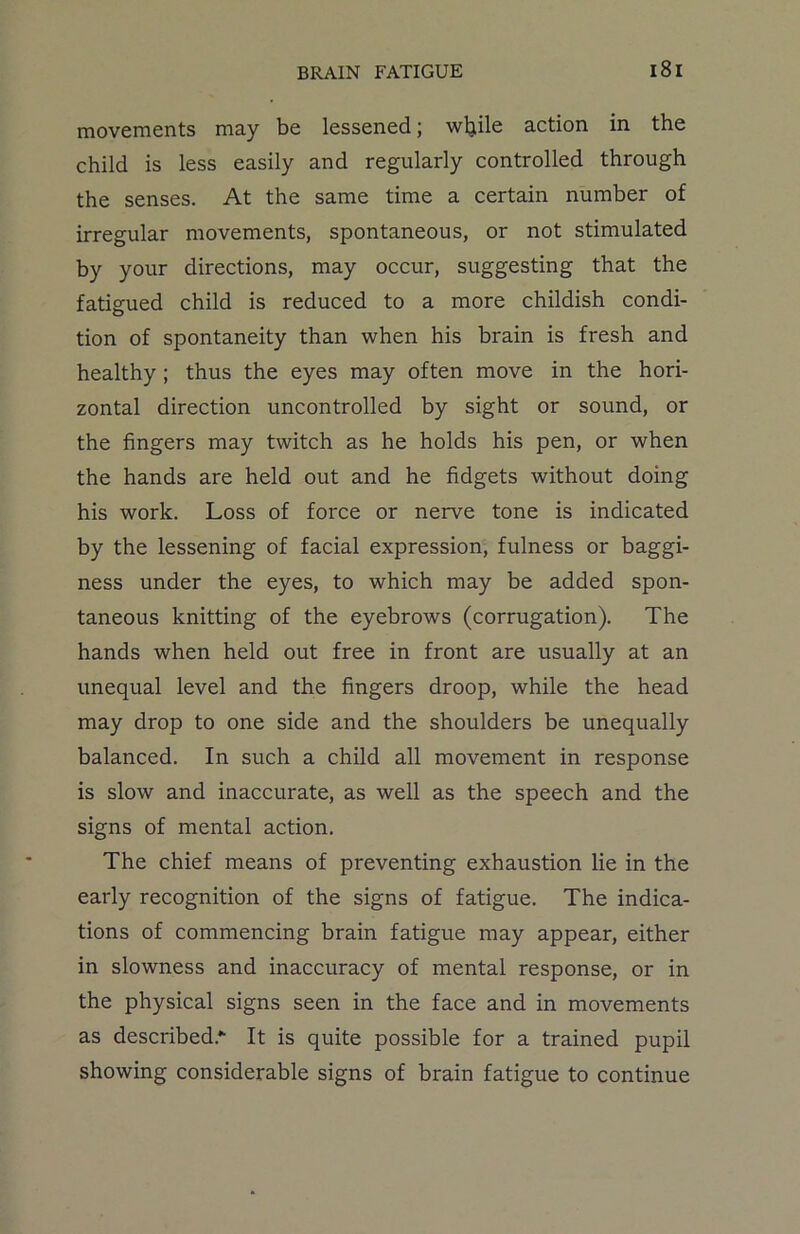 movements may be lessened; wljile action in the child is less easily and regularly controlled through the senses. At the same time a certain number of irregular movements, spontaneous, or not stimulated by your directions, may occur, suggesting that the fatigued child is reduced to a more childish condi- tion of spontaneity than when his brain is fresh and healthy ; thus the eyes may often move in the hori- zontal direction uncontrolled by sight or sound, or the fingers may twitch as he holds his pen, or when the hands are held out and he fidgets without doing his work. Loss of force or nerve tone is indicated by the lessening of facial expression, fulness or baggi- ness under the eyes, to which may be added spon- taneous knitting of the eyebrows (corrugation). The hands when held out free in front are usually at an unequal level and the fingers droop, while the head may drop to one side and the shoulders be unequally balanced. In such a child all movement in response is slow and inaccurate, as well as the speech and the signs of mental action. The chief means of preventing exhaustion lie in the early recognition of the signs of fatigue. The indica- tions of commencing brain fatigue may appear, either in slowness and inaccuracy of mental response, or in the physical signs seen in the face and in movements as described.*- It is quite possible for a trained pupil showing considerable signs of brain fatigue to continue