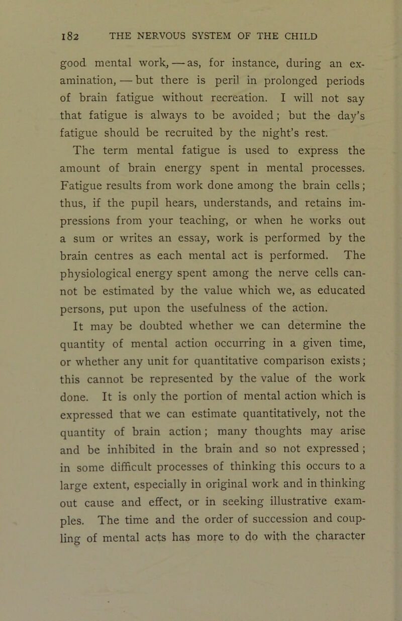 good mental work, — as, for instance, during an ex- amination, — but there is peril in prolonged periods of brain fatigue without recreation. I will not say that fatigue is always to be avoided; but the day’s fatigue should be recruited by the night’s rest. The term mental fatigue is used to express the amount of brain energy spent in mental processes. Fatigue results from work done among the brain cells; thus, if the pupil hears, understands, and retains im- pressions from your teaching, or when he works out a sum or writes an essay, work is performed by the brain centres as each mental act is performed. The physiological energy spent among the nerve cells can- not be estimated by the value which we, as educated persons, put upon the usefulness of the action. It may be doubted whether we can determine the quantity of mental action occurring in a given time, or whether any unit for quantitative comparison exists; this cannot be represented by the value of the work done. It is only the portion of mental action which is expressed that we can estimate quantitatively, not the quantity of brain action; many thoughts may arise and be inhibited in the brain and so not expressed ; in some difficult processes of thinking this occurs to a large extent, especially in original work and in thinking out cause and effect, or in seeking illustrative exam- ples. The time and the order of succession and coup- ling of mental acts has more to do with the character