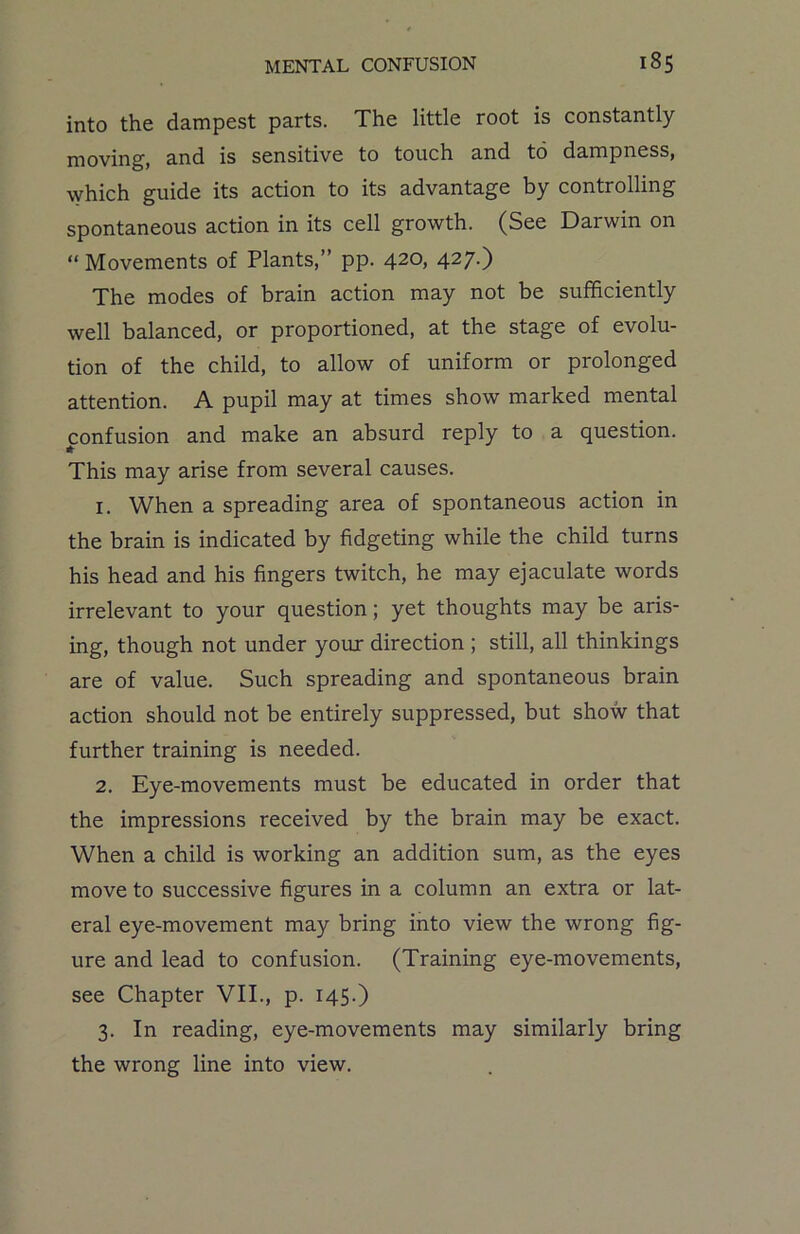 into the dampest parts. The little root is constantly- moving, and is sensitive to touch and to dampness, which guide its action to its advantage by controlling spontaneous action in its cell growth. (See Darwin on “ Movements of Plants,” pp. 420, 427.) The modes of brain action may not be sufficiently well balanced, or proportioned, at the stage of evolu- tion of the child, to allow of uniform or prolonged attention. A pupil may at times show marked mental confusion and make an absurd reply to a question. This may arise from several causes. 1. When a spreading area of spontaneous action in the brain is indicated by fidgeting while the child turns his head and his fingers twitch, he may ejaculate words irrelevant to your question; yet thoughts may be aris- ing, though not under your direction ; still, all thinkings are of value. Such spreading and spontaneous brain action should not be entirely suppressed, but show that further training is needed. 2. Eye-movements must be educated in order that the impressions received by the brain may be exact. When a child is working an addition sum, as the eyes move to successive figures in a column an extra or lat- eral eye-movement may bring into view the wrong fig- ure and lead to confusion. (Training eye-movements, see Chapter VII., p. 145.) 3. In reading, eye-movements may similarly bring the wrong line into view.