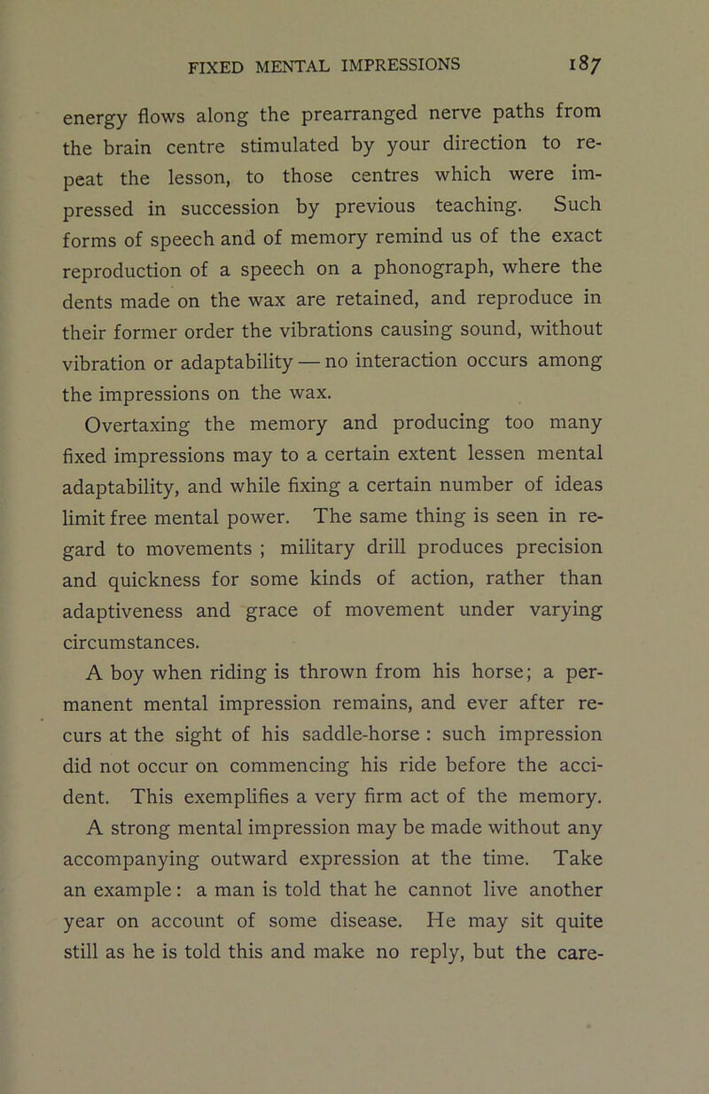 energy flows along the prearranged nerve paths from the brain centre stimulated by your direction to re- peat the lesson, to those centres which were im- pressed in succession by previous teaching. Such forms of speech and of memory remind us of the exact reproduction of a speech on a phonograph, where the dents made on the wax are retained, and reproduce in their former order the vibrations causing sound, without vibration or adaptability — no interaction occurs among the impressions on the wax. Overtaxing the memory and producing too many fixed impressions may to a certain extent lessen mental adaptability, and while fixing a certain number of ideas limit free mental power. The same thing is seen in re- gard to movements ; military drill produces precision and quickness for some kinds of action, rather than adaptiveness and grace of movement under varying circumstances. A boy when riding is thrown from his horse; a per- manent mental impression remains, and ever after re- curs at the sight of his saddle-horse : such impression did not occur on commencing his ride before the acci- dent. This exemplifies a very firm act of the memory. A strong mental impression may be made without any accompanying outward expression at the time. Take an example: a man is told that he cannot live another year on account of some disease. He may sit quite still as he is told this and make no reply, but the care-