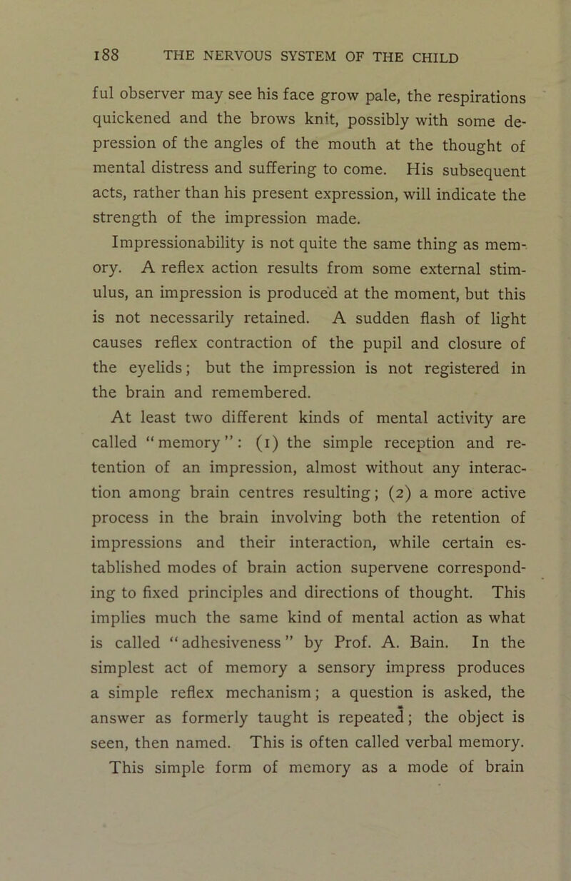 ful observer may see his face grow pale, the respirations quickened and the brows knit, possibly with some de- pression of the angles of the mouth at the thought of mental distress and suffering to come. His subsequent acts, rather than his present expression, will indicate the strength of the impression made. Impressionability is not quite the same thing as mem- ory. A reflex action results from some external stim- ulus, an impression is produced at the moment, but this is not necessarily retained. A sudden flash of light causes reflex contraction of the pupil and closure of the eyelids; but the impression is not registered in the brain and remembered. At least two different kinds of mental activity are called “memory”: (i) the simple reception and re- tention of an impression, almost without any interac- tion among brain centres resulting; (2) a more active process in the brain involving both the retention of impressions and their interaction, while certain es- tablished modes of brain action supervene correspond- ing to fixed principles and directions of thought. This implies much the same kind of mental action as what is called “adhesiveness” by Prof. A. Bain. In the simplest act of memory a sensory impress produces a simple reflex mechanism; a question is asked, the <* answer as formerly taught is repeated; the object is seen, then named. This is often called verbal memory. This simple form of memory as a mode of brain