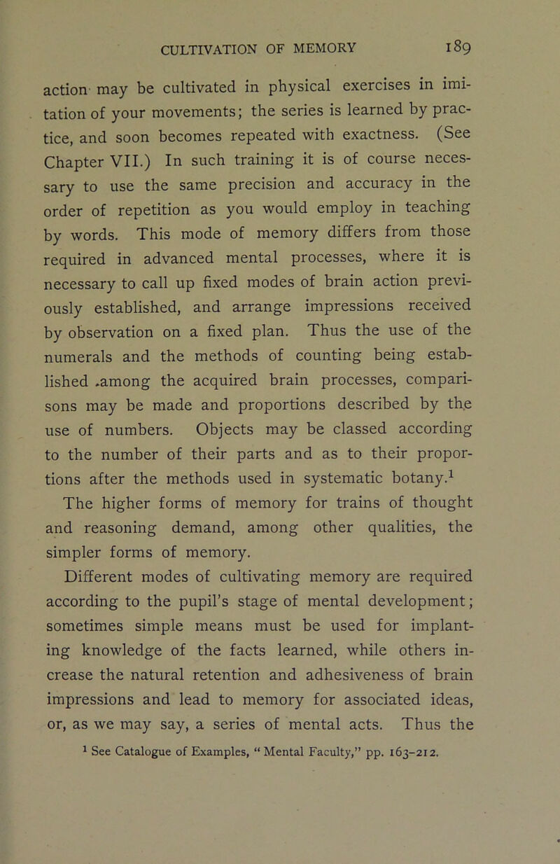 action may be cultivated in physical exercises in imi- tation of your movements; the series is learned by prac- tice, and soon becomes repeated with exactness. (See Chapter VII.) In such training it is of course neces- sary to use the same precision and accuracy in the order of repetition as you would employ in teaching by words. This mode of memory differs from those required in advanced mental processes, where it is necessary to call up fixed modes of brain action previ- ously established, and arrange impressions received by observation on a fixed plan. Thus the use of the numerals and the methods of counting being estab- lished .among the acquired brain processes, compari- sons may be made and proportions described by the use of numbers. Objects may be classed according to the number of their parts and as to their propor- tions after the methods used in systematic botany.1 The higher forms of memory for trains of thought and reasoning demand, among other qualities, the simpler forms of memory. Different modes of cultivating memory are required according to the pupil’s stage of mental development; sometimes simple means must be used for implant- ing knowledge of the facts learned, while others in- crease the natural retention and adhesiveness of brain impressions and lead to memory for associated ideas, or, as we may say, a series of mental acts. Thus the 1 See Catalogue of Examples, “ Mental Faculty,” pp. 163-212.