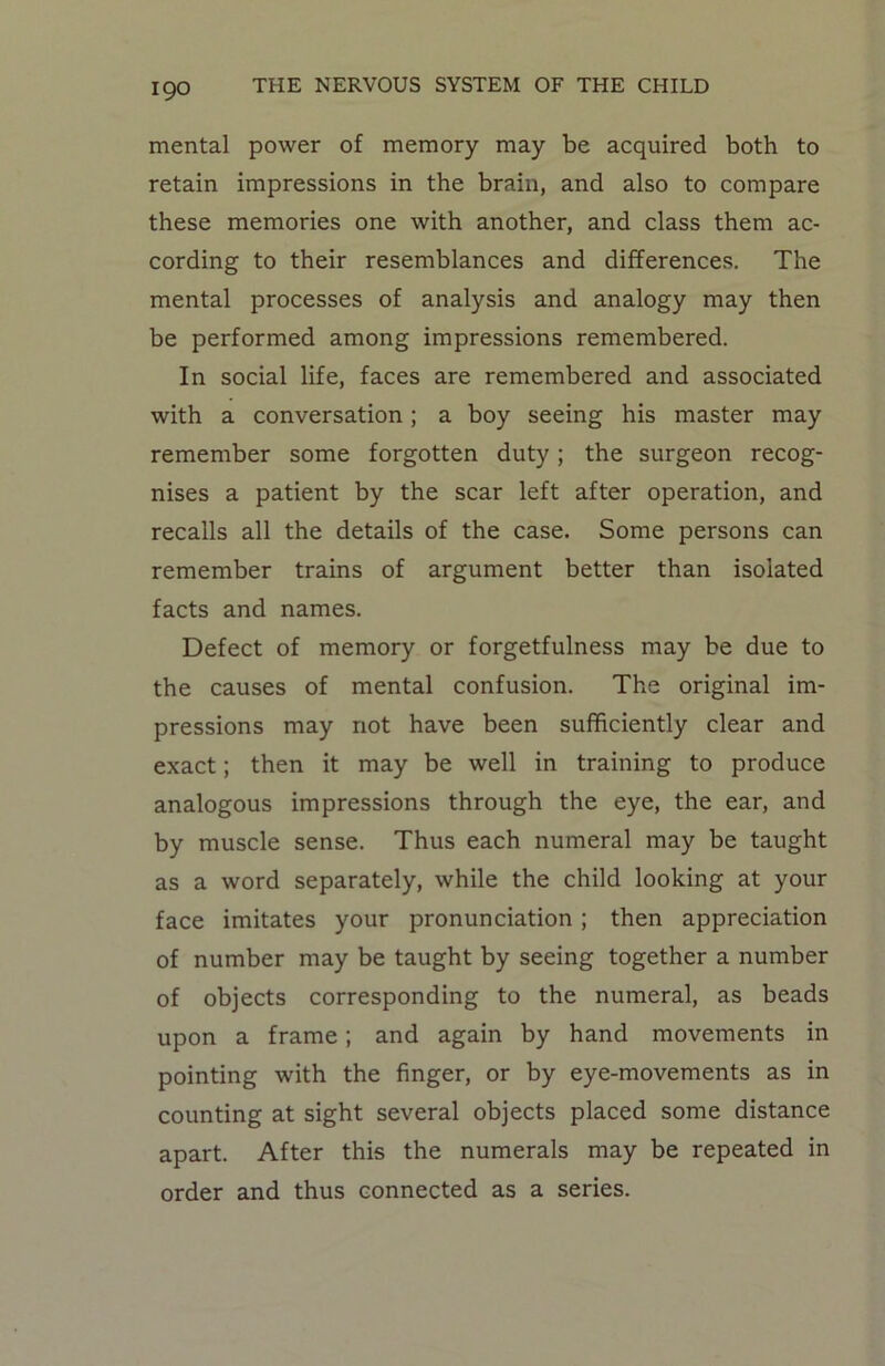 mental power of memory may be acquired both to retain impressions in the brain, and also to compare these memories one with another, and class them ac- cording to their resemblances and differences. The mental processes of analysis and analogy may then be performed among impressions remembered. In social life, faces are remembered and associated with a conversation ; a boy seeing his master may remember some forgotten duty; the surgeon recog- nises a patient by the scar left after operation, and recalls all the details of the case. Some persons can remember trains of argument better than isolated facts and names. Defect of memory or forgetfulness may be due to the causes of mental confusion. The original im- pressions may not have been sufficiently clear and exact; then it may be well in training to produce analogous impressions through the eye, the ear, and by muscle sense. Thus each numeral may be taught as a word separately, while the child looking at your face imitates your pronunciation ; then appreciation of number may be taught by seeing together a number of objects corresponding to the numeral, as beads upon a frame; and again by hand movements in pointing with the finger, or by eye-movements as in counting at sight several objects placed some distance apart. After this the numerals may be repeated in order and thus connected as a series.