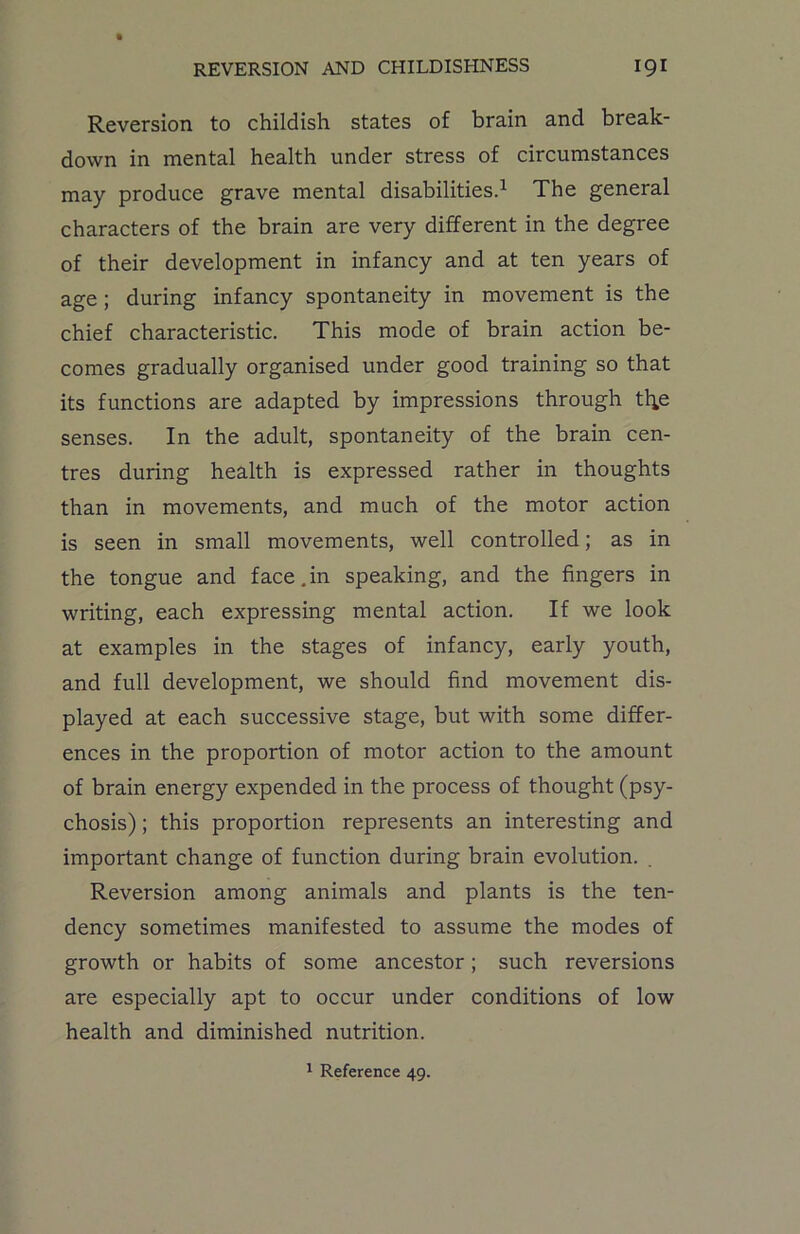 Reversion to childish states of brain and break- down in mental health under stress of circumstances may produce grave mental disabilities.1 The general characters of the brain are very different in the degree of their development in infancy and at ten years of age ; during infancy spontaneity in movement is the chief characteristic. This mode of brain action be- comes gradually organised under good training so that its functions are adapted by impressions through tl*e senses. In the adult, spontaneity of the brain cen- tres during health is expressed rather in thoughts than in movements, and much of the motor action is seen in small movements, well controlled; as in the tongue and face.in speaking, and the fingers in writing, each expressing mental action. If we look at examples in the stages of infancy, early youth, and full development, we should find movement dis- played at each successive stage, but with some differ- ences in the proportion of motor action to the amount of brain energy expended in the process of thought (psy- chosis) ; this proportion represents an interesting and important change of function during brain evolution. Reversion among animals and plants is the ten- dency sometimes manifested to assume the modes of growth or habits of some ancestor; such reversions are especially apt to occur under conditions of low health and diminished nutrition. 1 Reference 49.
