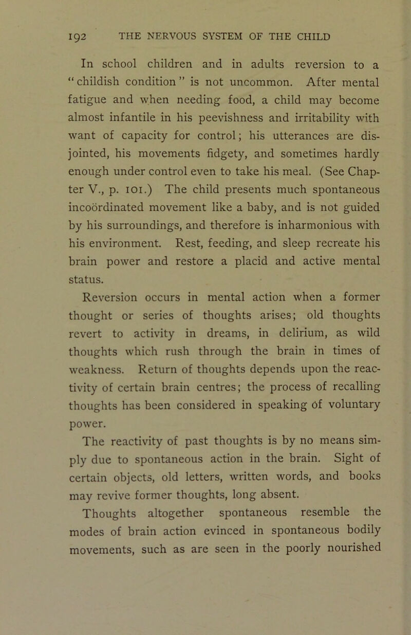 In school children and in adults reversion to a “ childish condition ” is not uncommon. After mental fatigue and when needing food, a child may become almost infantile in his peevishness and irritability with want of capacity for control; his utterances are dis- jointed, his movements fidgety, and sometimes hardly enough under control even to take his meal. (See Chap- ter V., p. ioi.) The child presents much spontaneous incoordinated movement like a baby, and is not guided by his surroundings, and therefore is inharmonious with his environment. Rest, feeding, and sleep recreate his brain power and restore a placid and active mental status. Reversion occurs in mental action when a former thought or series of thoughts arises; old thoughts revert to activity in dreams, in delirium, as wild thoughts which rush through the brain in times of weakness. Return of thoughts depends upon the reac- tivity of certain brain centres; the process of recalling thoughts has been considered in speaking of voluntary power. The reactivity of past thoughts is by no means sim- ply due to spontaneous action in the brain. Sight of certain objects, old letters, written words, and books may revive former thoughts, long absent. Thoughts altogether spontaneous resemble the modes of brain action evinced in spontaneous bodily movements, such as are seen in the poorly nourished
