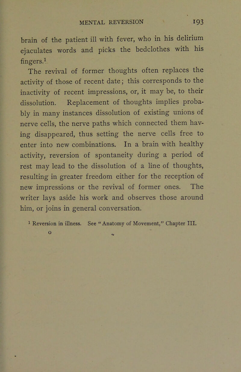brain of the patient ill with fever, who in his delirium ejaculates words and picks the bedclothes with his fingers.1 The revival of former thoughts often replaces the activity of those of recent date; this corresponds to the inactivity of recent impressions, or, it may be, to their dissolution. Replacement of thoughts implies proba- bly in many instances dissolution of existing unions of nerve cells, the nerve paths which connected them hav- ing disappeared, thus setting the nerve cells free to enter into new combinations. In a brain with healthy activity, reversion of spontaneity during a period of rest may lead to the dissolution of a line of thoughts, resulting in greater freedom either for the reception of new impressions or the revival of former ones. The writer lays aside his work and observes those around him, or joins in general conversation. 1 Reversion in illness. See “Anatomy of Movement,” Chapter III.