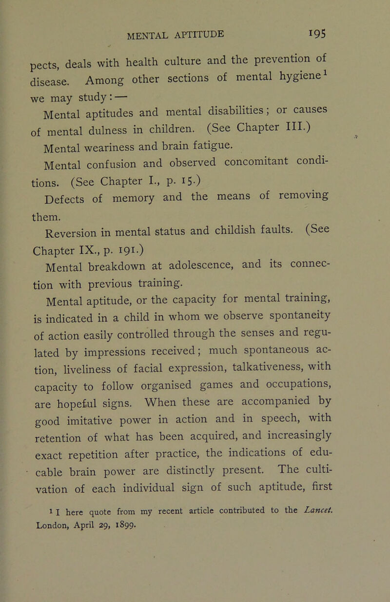 pects, deals with health culture and the prevention of disease. Among other sections of mental hygiene1 we may study : — Mental aptitudes and mental disabilities , or causes of mental dulness in children. (See Chapter III.) Mental weariness and brain fatigue. Mental confusion and observed concomitant condi- tions. (See Chapter I., p. I5-) Defects of memory and the means of removing them. Reversion in mental status and childish faults. (See Chapter IX., p. 191.) Mental breakdown at adolescence, and its connec- tion with previous training. Mental aptitude, or the capacity for mental training, is indicated in a child in whom we observe spontaneity of action easily controlled through the senses and regu- lated by impressions received; much spontaneous ac- tion, liveliness of facial expression, talkativeness, with capacity to follow organised games and occupations, are hopeful signs. When these are accompanied by good imitative power in action and in speech, with retention of what has been acquired, and increasingly exact repetition after practice, the indications of edu- cable brain power are distinctly present. The culti- vation of each individual sign of such aptitude, first 1 I here quote from my recent article contributed to the Lancet. London, April 29, 1899.
