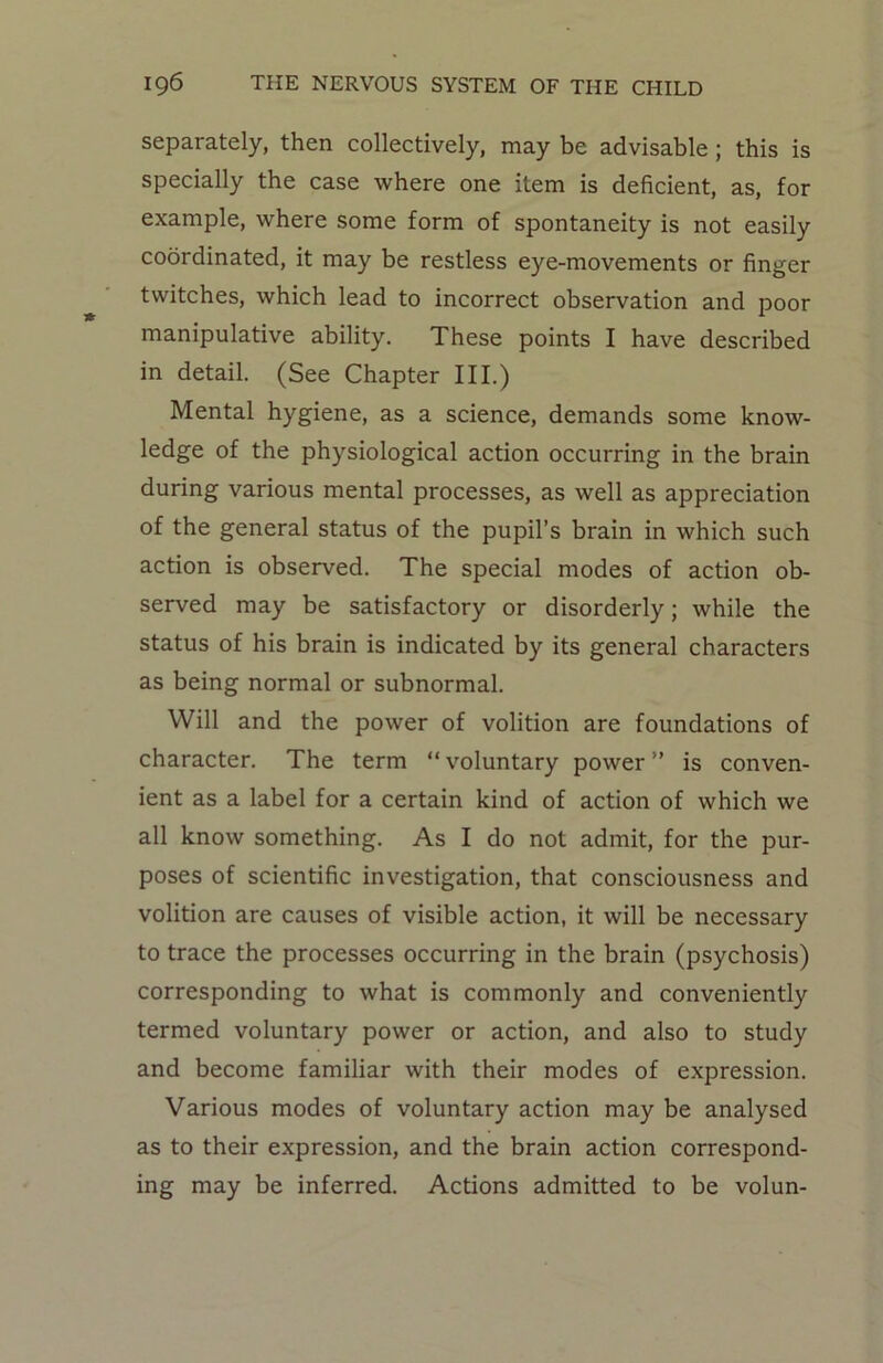 separately, then collectively, may be advisable ; this is specially the case where one item is deficient, as, for example, where some form of spontaneity is not easily coordinated, it may be restless eye-movements or finger twitches, which lead to incorrect observation and poor manipulative ability. These points I have described in detail. (See Chapter III.) Mental hygiene, as a science, demands some know- ledge of the physiological action occurring in the brain during various mental processes, as well as appreciation of the general status of the pupil’s brain in which such action is observed. The special modes of action ob- served may be satisfactory or disorderly; while the status of his brain is indicated by its general characters as being normal or subnormal. Will and the power of volition are foundations of character. The term “voluntary power” is conven- ient as a label for a certain kind of action of which we all know something. As I do not admit, for the pur- poses of scientific investigation, that consciousness and volition are causes of visible action, it will be necessary to trace the processes occurring in the brain (psychosis) corresponding to what is commonly and conveniently termed voluntary power or action, and also to study and become familiar with their modes of expression. Various modes of voluntary action may be analysed as to their expression, and the brain action correspond- ing may be inferred. Actions admitted to be volun-