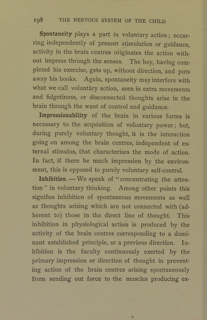 Spontaneity plays a part in voluntary action; occur- ring independently of present stimulation or guidance, activity in the brain centres originates the action with- out impress through the senses. The boy, having com- pleted his exercise, gets up, without direction, and puts away his books. Again, spontaneity may interfere with what we call voluntary action, seen in extra movements and fidgetiness, or disconnected thoughts arise in the brain through the want of control and guidance. Impressionability of the brain in various forms is necessary to the acquisition of voluntary power; but, during purely voluntary thought, it is the interaction going on among the brain centres, independent of ex- ternal stimulus, that characterises the mode of action. In fact, if there be much impression by the environ- ment, this is opposed to purely voluntary self-control. Inhibition. — We speak of “ concentrating the atten- tion ” in voluntary thinking. Among other points this signifies inhibition of spontaneous movements as well as thoughts arising which are not connected with (ad- herent to) those in the direct line of thought. This inhibition in physiological action is produced by the activity of the brain centres corresponding to a domi- nant established principle, or a previous direction. In- hibition is the faculty continuously exerted by the primary impression or direction of thought in prevent- ing action of the brain centres arising spontaneously from sending out force to the muscles producing ex-