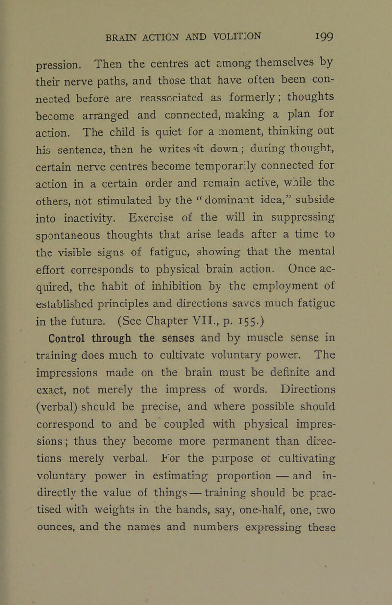 pression. Then the centres act among themselves by their nerve paths, and those that have often been con- nected before are reassociated as formerly; thoughts become arranged and connected, making a plan for action. The child is quiet for a moment, thinking out his sentence, then he writes nt down; during thought, certain nerve centres become temporarily connected for action in a certain order and remain active, while the others, not stimulated by the “dominant idea,” subside into inactivity. Exercise of the will in suppressing spontaneous thoughts that arise leads after a time to the visible signs of fatigue, showing that the mental effort corresponds to physical brain action. Once ac- quired, the habit of inhibition by the employment of established principles and directions saves much fatigue in the future. (See Chapter VII., p. 155.) Control through the senses and by muscle sense in training does much to cultivate voluntary power. The impressions made on the brain must be definite and exact, not merely the impress of words. Directions (verbal) should be precise, and where possible should correspond to and be coupled with physical impres- sions; thus they become more permanent than direc- tions merely verbal. For the purpose of cultivating voluntary power in estimating proportion — and in- directly the value of things — training should be prac- tised with weights in the hands, say, one-half, one, two ounces, and the names and numbers expressing these