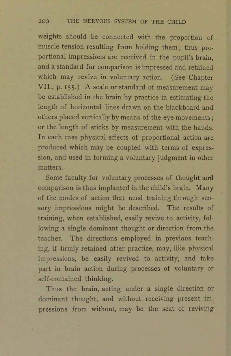 weights should be connected with the proportion of muscle tension resulting from holding them; thus pro- portional impressions are received in the pupil’s brain, and a standard for comparison is impressed and retained which may revive in voluntary action. (See Chapter VII., p. 155.) A scale or standard of measurement may be established in the brain by practice in estimating the length of horizontal lines drawn on the blackboard and others placed vertically by means of the eye-movements ; or the length of sticks by measurement with the hands. In each case physical effects of proportional action are produced which may be coupled with terms of expres- sion, and used in forming a voluntary judgment in other matters. Some faculty for voluntary processes of thought and comparison is thus implanted in the child’s brain. Many of the modes of action that need training through sen- sory impressions might be described. The results of training, when established, easily revive to activity, fol- lowing a single dominant thought or direction from the teacher. The directions employed in previous teach- ing, if firmly retained after practice, may, like physical impressions, be easily revived to activity, and take part in brain action during processes of voluntary or self-contained thinking. Thus the brain, acting under a single direction or dominant thought, and without receiving present im- pressions from without, may be the seat of reviving