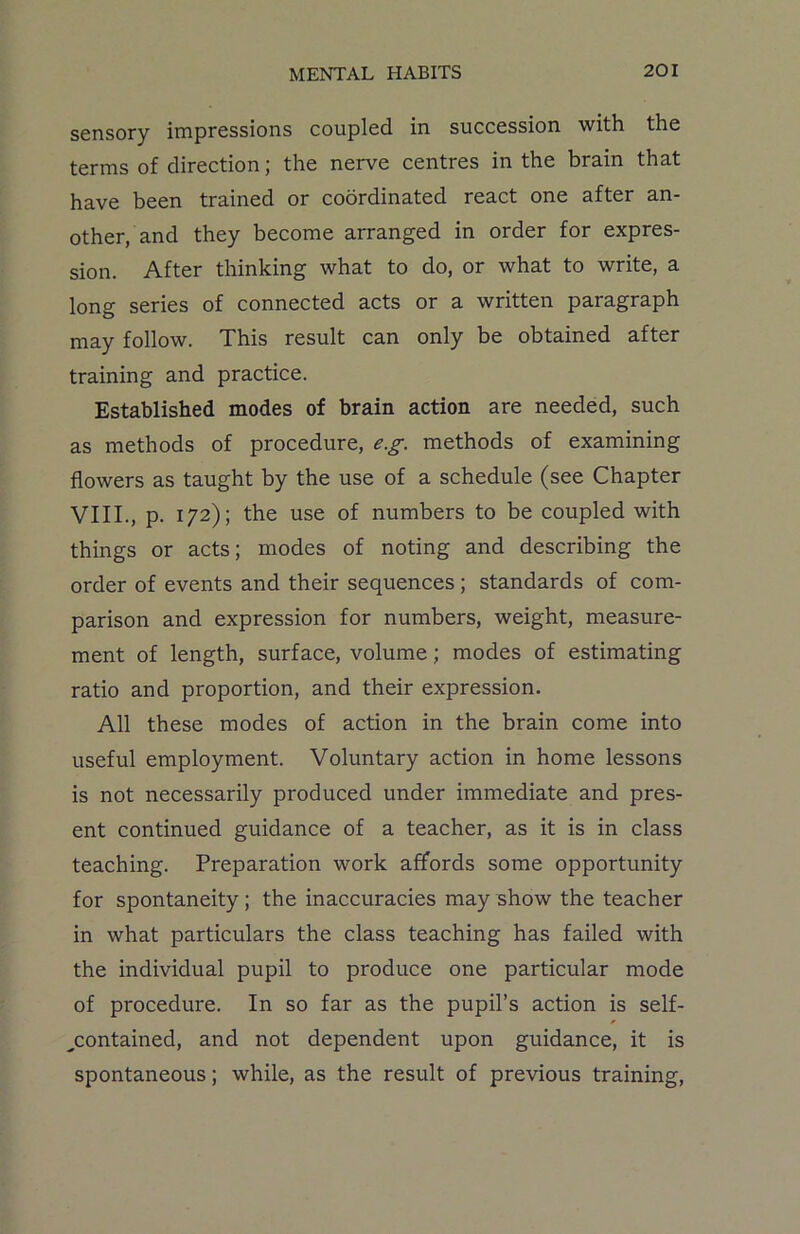 sensory impressions coupled in succession with the terms of direction; the nerve centres in the brain that have been trained or coordinated react one after an- other, and they become arranged in order for expres- sion. After thinking what to do, or what to write, a long series of connected acts or a written paragraph may follow. This result can only be obtained after training and practice. Established modes of brain action are needed, such as methods of procedure, e.g. methods of examining flowers as taught by the use of a schedule (see Chapter VIII., p. 172); the use of numbers to be coupled with things or acts; modes of noting and describing the order of events and their sequences ; standards of com- parison and expression for numbers, weight, measure- ment of length, surface, volume; modes of estimating ratio and proportion, and their expression. All these modes of action in the brain come into useful employment. Voluntary action in home lessons is not necessarily produced under immediate and pres- ent continued guidance of a teacher, as it is in class teaching. Preparation work affords some opportunity for spontaneity ; the inaccuracies may show the teacher in what particulars the class teaching has failed with the individual pupil to produce one particular mode of procedure. In so far as the pupil’s action is self- -contained, and not dependent upon guidance, it is spontaneous; while, as the result of previous training,