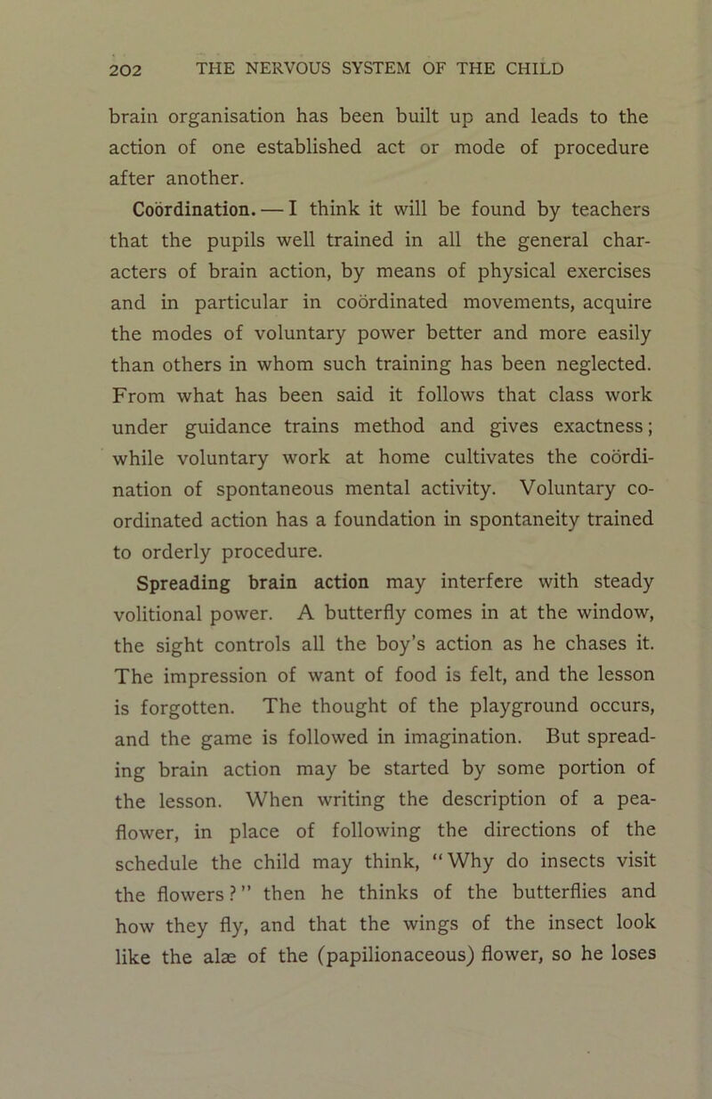 brain organisation has been built up and leads to the action of one established act or mode of procedure after another. Coordination. — I think it will be found by teachers that the pupils well trained in all the general char- acters of brain action, by means of physical exercises and in particular in coordinated movements, acquire the modes of voluntary power better and more easily than others in whom such training has been neglected. From what has been said it follows that class work under guidance trains method and gives exactness; while voluntary work at home cultivates the coordi- nation of spontaneous mental activity. Voluntary co- ordinated action has a foundation in spontaneity trained to orderly procedure. Spreading brain action may interfere with steady volitional power. A butterfly comes in at the window, the sight controls all the boy’s action as he chases it. The impression of want of food is felt, and the lesson is forgotten. The thought of the playground occurs, and the game is followed in imagination. But spread- ing brain action may be started by some portion of the lesson. When writing the description of a pea- flower, in place of following the directions of the schedule the child may think, “Why do insects visit the flowers ? ” then he thinks of the butterflies and how they fly, and that the wings of the insect look like the alae of the (papilionaceous) flower, so he loses