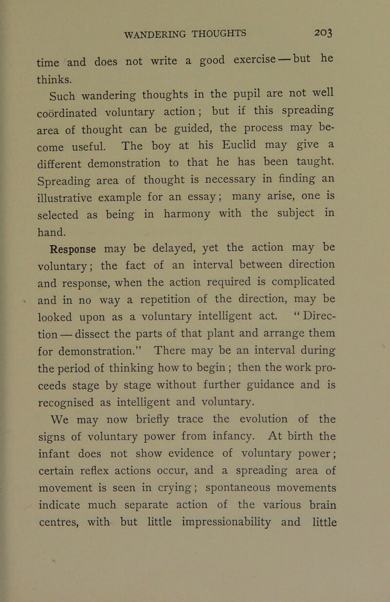 time and does not write a good exercise but he thinks. Such wandering thoughts in the pupil are not well coordinated voluntary action; but if this spreading area of thought can be guided, the process may be- come useful. The boy at his Euclid may give a different demonstration to that he has been taught. Spreading area of thought is necessary in finding an illustrative example for an essay; many arise, one is selected as being in harmony with the subject in hand. Response may be delayed, yet the action may be voluntary; the fact of an interval between direction and response, when the action required is complicated and in no way a repetition of the direction, may be looked upon as a voluntary intelligent act. “Direc- tion— dissect the parts of that plant and arrange them for demonstration.” There may be an interval during the period of thinking how to begin ; then the work pro- ceeds stage by stage without further guidance and is recognised as intelligent and voluntary. We may now briefly trace the evolution of the signs of voluntary power from infancy. At birth the infant does not show evidence of voluntary power; certain reflex actions occur, and a spreading area of movement is seen in crying; spontaneous movements indicate much separate action of the various brain centres, with but little impressionability and little