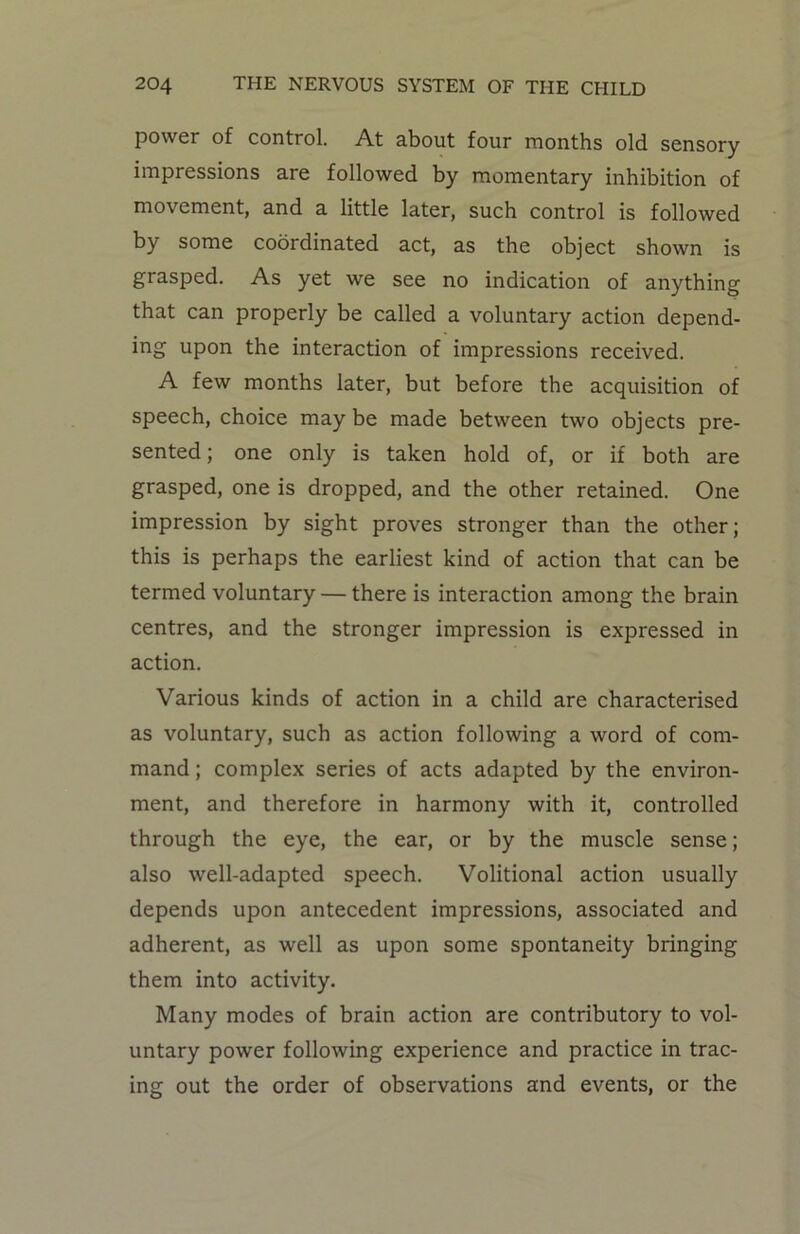 power of control. At about four months old sensory impressions are followed by momentary inhibition of movement, and a little later, such control is followed by some coordinated act, as the object shown is grasped. As yet we see no indication of anything that can properly be called a voluntary action depend- ing upon the interaction of impressions received. A few months later, but before the acquisition of speech, choice may be made between two objects pre- sented; one only is taken hold of, or if both are grasped, one is dropped, and the other retained. One impression by sight proves stronger than the other; this is perhaps the earliest kind of action that can be termed voluntary — there is interaction among the brain centres, and the stronger impression is expressed in action. Various kinds of action in a child are characterised as voluntary, such as action following a word of com- mand ; complex series of acts adapted by the environ- ment, and therefore in harmony with it, controlled through the eye, the ear, or by the muscle sense; also well-adapted speech. Volitional action usually depends upon antecedent impressions, associated and adherent, as well as upon some spontaneity bringing them into activity. Many modes of brain action are contributory to vol- untary power following experience and practice in trac- ing out the order of observations and events, or the