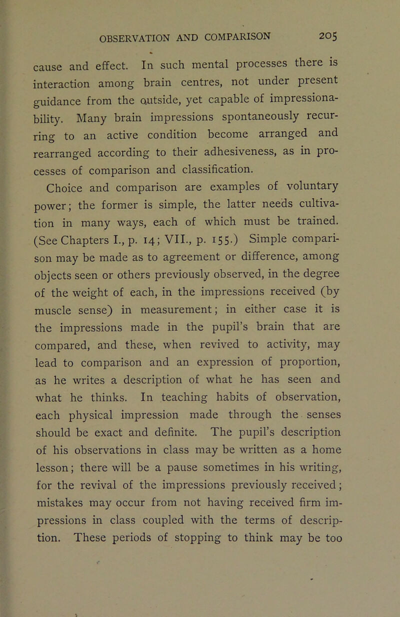 cause and effect. In such mental processes there is interaction among brain centres, not under present guidance from the outside, yet capable of impressiona- bility. Many brain impressions spontaneously recur- ring to an active condition become arranged and rearranged according to their adhesiveness, as in pro- cesses of comparison and classification. Choice and comparison are examples of voluntary power; the former is simple, the latter needs cultiva- tion in many ways, each of which must be trained. (See Chapters I., p. 14; VII., p. 155-) Simple compari- son may be made as to agreement or difference, among objects seen or others previously observed, in the degree of the weight of each, in the impressions received (by muscle sense) in measurement; in either case it is the impressions made in the pupil’s brain that are compared, and these, when revived to activity, may lead to comparison and an expression of proportion, as he writes a description of what he has seen and what he thinks. In teaching habits of observation, each physical impression made through the senses should be exact and definite. The pupil’s description of his observations in class may be written as a home lesson; there will be a pause sometimes in his writing, for the revival of the impressions previously received; mistakes may occur from not having received firm im- pressions in class coupled with the terms of descrip- tion. These periods of stopping to think may be too