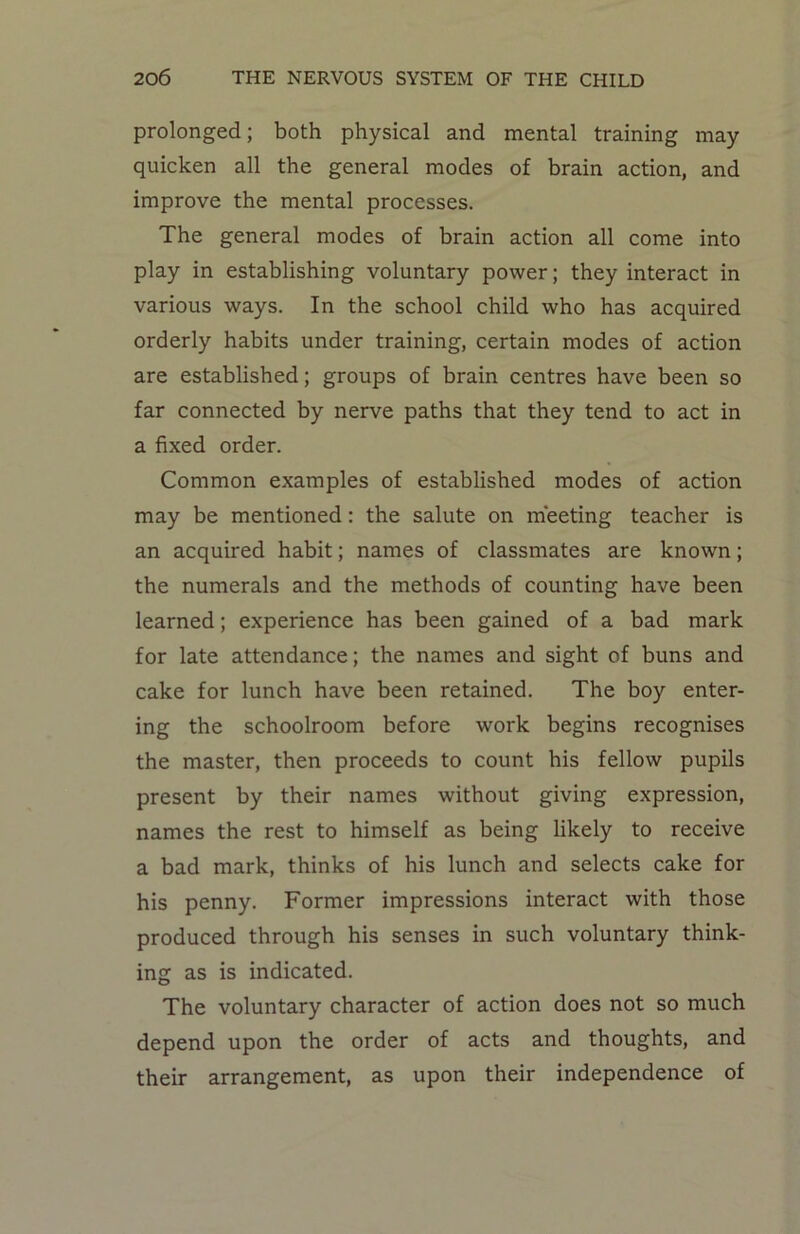 prolonged; both physical and mental training may quicken all the general modes of brain action, and improve the mental processes. The general modes of brain action all come into play in establishing voluntary power; they interact in various ways. In the school child who has acquired orderly habits under training, certain modes of action are established; groups of brain centres have been so far connected by nerve paths that they tend to act in a fixed order. Common examples of established modes of action may be mentioned: the salute on meeting teacher is an acquired habit; names of classmates are known; the numerals and the methods of counting have been learned; experience has been gained of a bad mark for late attendance; the names and sight of buns and cake for lunch have been retained. The boy enter- ing the schoolroom before work begins recognises the master, then proceeds to count his fellow pupils present by their names without giving expression, names the rest to himself as being likely to receive a bad mark, thinks of his lunch and selects cake for his penny. Former impressions interact with those produced through his senses in such voluntary think- ing as is indicated. The voluntary character of action does not so much depend upon the order of acts and thoughts, and their arrangement, as upon their independence of
