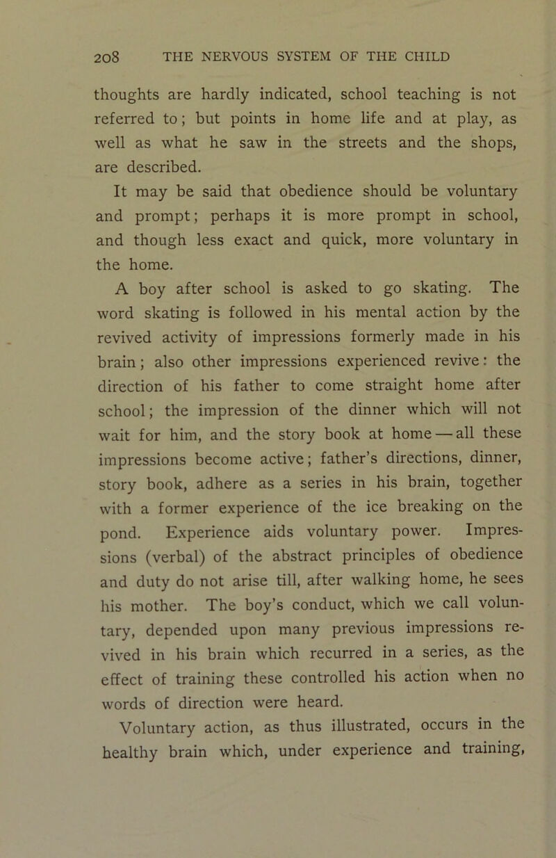 thoughts are hardly indicated, school teaching is not referred to; but points in home life and at play, as well as what he saw in the streets and the shops, are described. It may be said that obedience should be voluntary and prompt; perhaps it is more prompt in school, and though less exact and quick, more voluntary in the home. A boy after school is asked to go skating. The word skating is followed in his mental action by the revived activity of impressions formerly made in his brain; also other impressions experienced revive: the direction of his father to come straight home after school; the impression of the dinner which will not wait for him, and the story book at home — all these impressions become active; father’s directions, dinner, story book, adhere as a series in his brain, together with a former experience of the ice breaking on the pond. Experience aids voluntary power. Impres- sions (verbal) of the abstract principles of obedience and duty do not arise till, after walking home, he sees his mother. The boy’s conduct, which we call volun- tary, depended upon many previous impressions re- vived in his brain which recurred in a series, as the effect of training these controlled his action when no words of direction were heard. Voluntary action, as thus illustrated, occurs in the healthy brain which, under experience and training,