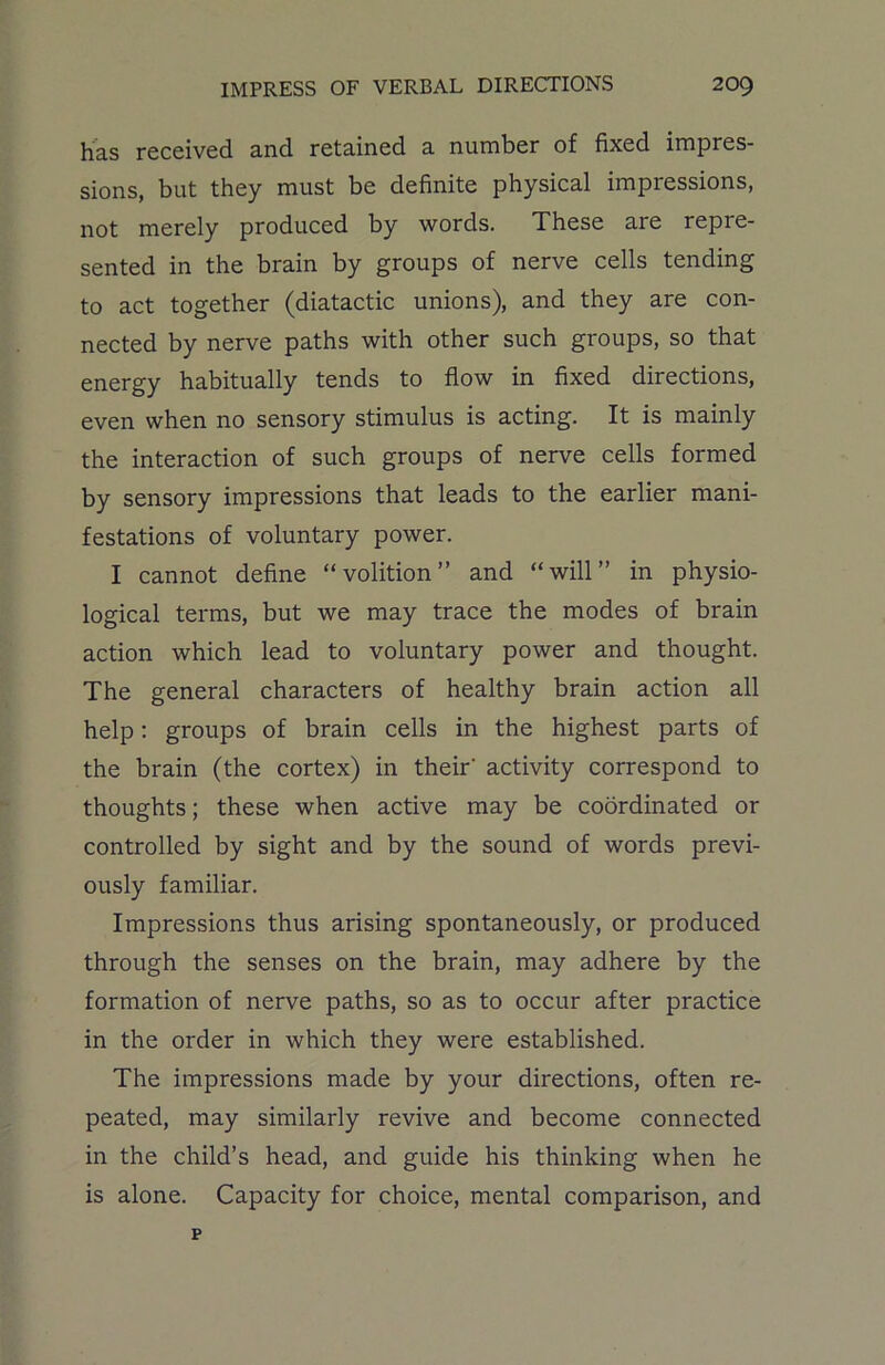 has received and retained a number of fixed impres- sions, but they must be definite physical impressions, not merely produced by words. These are repre- sented in the brain by groups of nerve cells tending to act together (diatactic unions), and they are con- nected by nerve paths with other such groups, so that energy habitually tends to flow in fixed directions, even when no sensory stimulus is acting. It is mainly the interaction of such groups of nerve cells formed by sensory impressions that leads to the earlier mani- festations of voluntary power. I cannot define “volition” and “will” in physio- logical terms, but we may trace the modes of brain action which lead to voluntary power and thought. The general characters of healthy brain action all help: groups of brain cells in the highest parts of the brain (the cortex) in their' activity correspond to thoughts; these when active may be coordinated or controlled by sight and by the sound of words previ- ously familiar. Impressions thus arising spontaneously, or produced through the senses on the brain, may adhere by the formation of nerve paths, so as to occur after practice in the order in which they were established. The impressions made by your directions, often re- peated, may similarly revive and become connected in the child’s head, and guide his thinking when he is alone. Capacity for choice, mental comparison, and p