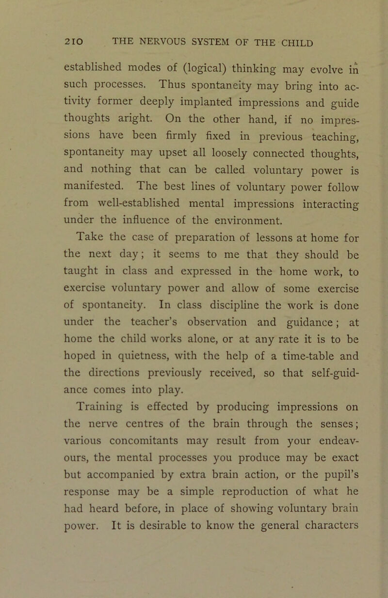 established modes of (logical) thinking may evolve in such processes. Thus spontaneity may bring into ac- tivity former deeply implanted impressions and guide thoughts aright. On the other hand, if no impres- sions have been firmly fixed in previous teaching, spontaneity may upset all loosely connected thoughts, and nothing that can be called voluntary power is manifested. The best lines of voluntary power follow from well-established mental impressions interacting under the influence of the environment. Take the case of preparation of lessons at home for the next day; it seems to me that they should be taught in class and expressed in the home work, to exercise voluntary power and allow of some exercise of spontaneity. In class discipline the work is done under the teacher’s observation and guidance; at home the child works alone, or at any rate it is to be hoped in quietness, with the help of a time-table and the directions previously received, so that self-guid- ance comes into play. Training is effected by producing impressions on the nerve centres of the brain through the senses; various concomitants may result from your endeav- ours, the mental processes you produce may be exact but accompanied by extra brain action, or the pupil’s response may be a simple reproduction of what he had heard before, in place of showing voluntary brain power. It is desirable to know the general characters